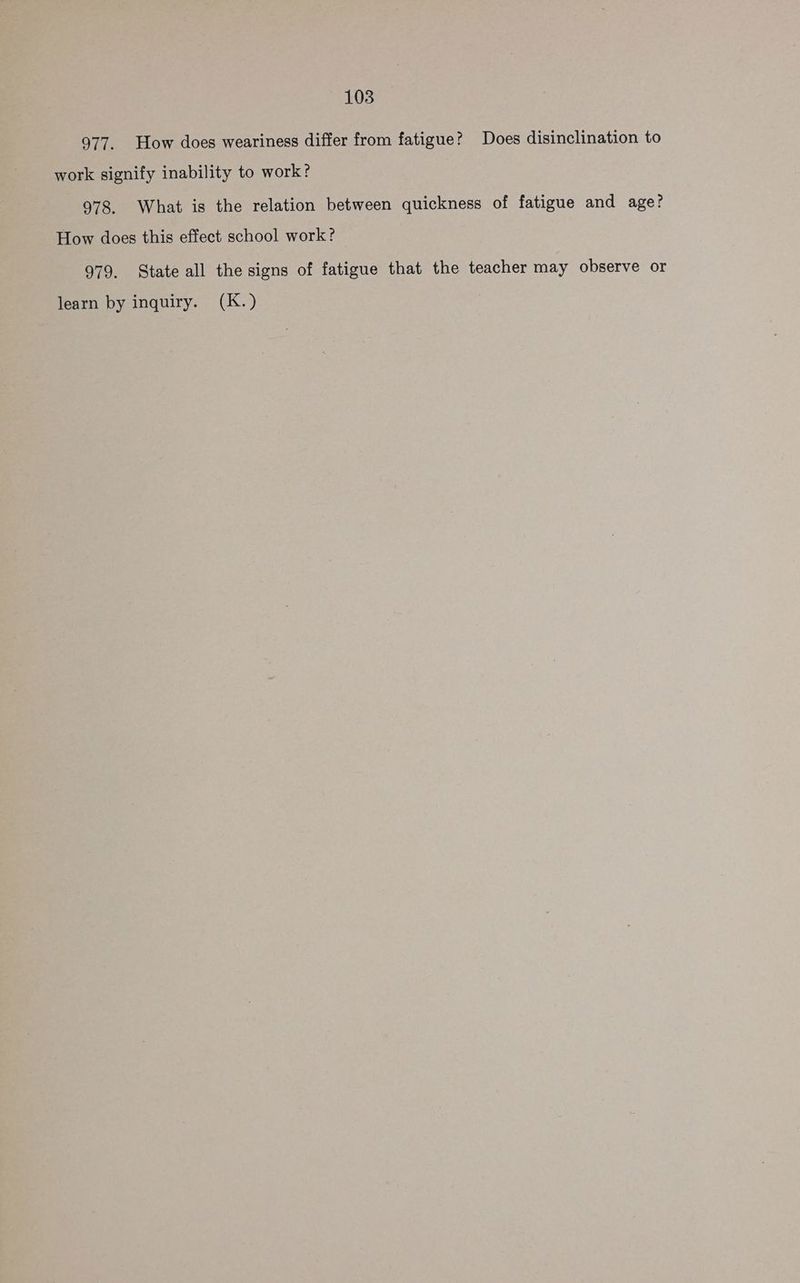 977. How does weariness differ from fatigue? Does disinclination to work signify inability to work? 978. What is the relation between quickness of fatigue and age? How does this effect school work? 979. State all the signs of fatigue that the teacher may observe or learn by inquiry. (K.)