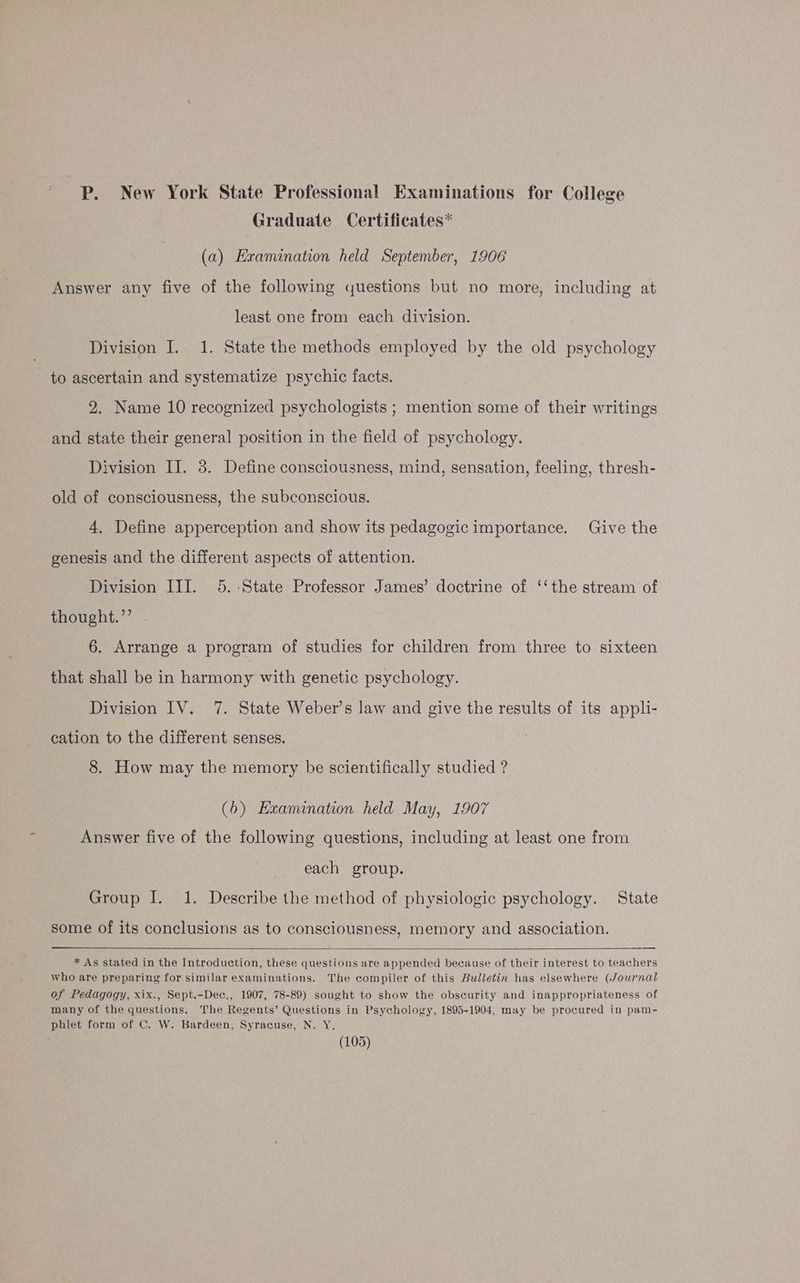 P. New York State Professional Examinations for College Graduate Certificates* (a) Examination held September, 1906 Answer any five of the following questions but no more, including at least one from each division. Division I. 1. State the methods employed by the old psychology to ascertain and systematize psychic facts. 2. Name 10 recognized psychologists ; mention some of their writings and state their general position in the field of psychology. Division IJ. 8. Define consciousness, mind, sensation, feeling, thresh- old of consciousness, the subconscious. 4. Define apperception and show its pedagogic importance. Give the genesis and the different aspects of attention. Division III. 5.:State Professor James’ doctrine of ‘‘the stream of thought.’’ 6. Arrange a program of studies for children from three to sixteen that shall be in harmony with genetic psychology. Division IV. 7. State Weber’s law and give the results of its appli- cation to the different senses. 8. How may the memory be scientifically studied ? (6b) Exanunation held May, 1907 Answer five of the following questions, including at least one from each group. Group I. 1. Describe the method of physiologic psychology. State some of its conclusions as to consciousness, memory and association. * As stated in the Introduction, these questions are appended because of their interest to teachers who are preparing for similar examinations. The compiler of this Bulletin has elsewhere (Journal of Pedagogy, xix., Sept.-Dec., 1907, 78-89) sought to show the obscurity and inappropriateness of many of the questions. The Regents’ Questions in Psychology, 1895-1904, may be procured in pam- phlet form of C. W. Bardeen, Syracuse, N. Y.