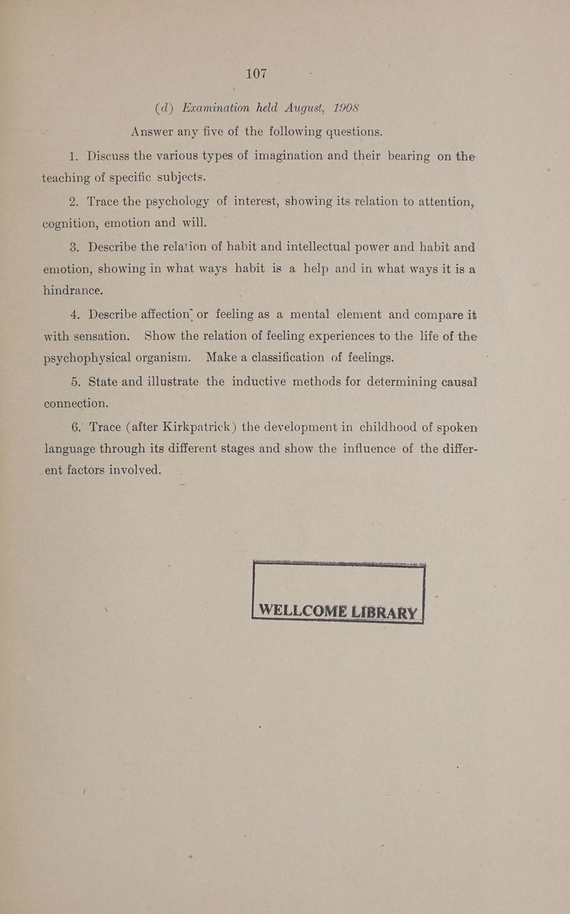 (d) Examination held August, 1908 Answer any five of the following questions. 1. Discuss the various types of imagination and their bearing on the teaching of specific subjects. 2. Trace the psychology of interest, showing its relation to attention, cognition, emotion and will. 3. Describe the relation of habit and intellectual power and habit and emotion, showing in what ways habit is a help and in what ways it isa hindrance. 4, Describe affection’ or feeling as a mental element and compare it with sensation. Show the relation of feeling experiences to the life of the psychophysical organism. Make a classification of feelings. 5. State and illustrate the inductive methods for determining causal connection. 6. Trace (after Kirkpatrick) the development in childhood of spoken language through its different stages and show the influence of the differ- ent factors involved. WELLCOME LIBRARY |