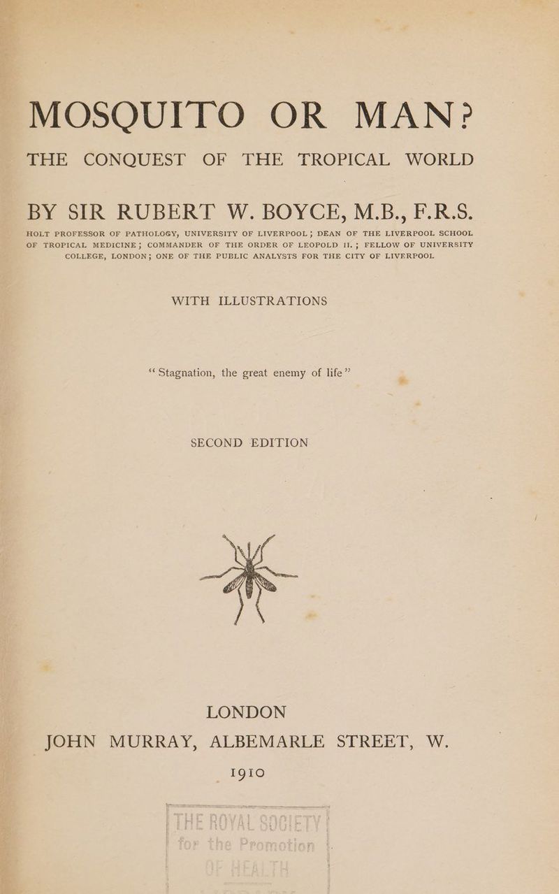 THE CONQUEST OF THE TROPICAL WORLD BY SIR RUBERT W. BOYCE, M.B., F.R.S. HOLT PROFESSOR OF PATHOLOGY, UNIVERSITY OF LIVERPOOL; DEAN CF THE LIVERPOOL SCHOOL OF TROPICAL MEDICINE} COMMANDER OF THE ORDER OF LEOPOLD II.; FELLOW OF UNIVERSITY COLLEGE, LONDON; ONE OF THE PUBLIC ANALYSTS FOR THE CITY OF LIVERPOOL WITH ILLUSTRATIONS ** Stagnation, the great enemy of life” SECOND EDITION I9iO