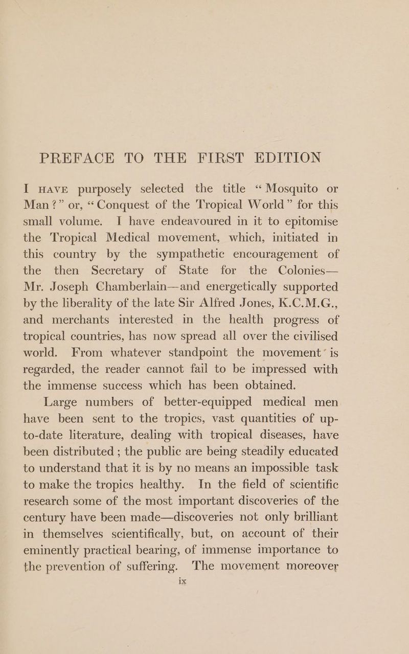 PREFACE TO THE FIRST EDITION I HAVE purposely selected the title “ Mosquito or Man ?” or, “Conquest of the ‘Tropical World” for this small volume. I have endeavoured in it to epitomise the Tropical Medical movement, which, initiated in this country by the sympathetic encouragement of the then Secretary of State for the Colonies— Mr. Joseph Chamberlain—and energetically supported by the liberality of the late Sir Alfred Jones, K.C.M.G., and merchants interested in the health progress of tropical countries, has now spread all over the civilised world. From whatever standpoint the movement’ is regarded, the reader cannot fail to be impressed with the immense success which has been obtained. Large numbers of better-equipped medical men have been sent to the tropics, vast quantities of up- to-date literature, dealing with tropical diseases, have been distributed ; the public are being steadily educated to understand that it is by no means an impossible task to make the tropics healthy. In the field of scientific research some of the most important discoveries of the century have been made—discoveries not only brilliant in themselves scientifically, but, on account of their eminently practical bearing, of immense importance to the prevention of suffering. The movement moreover