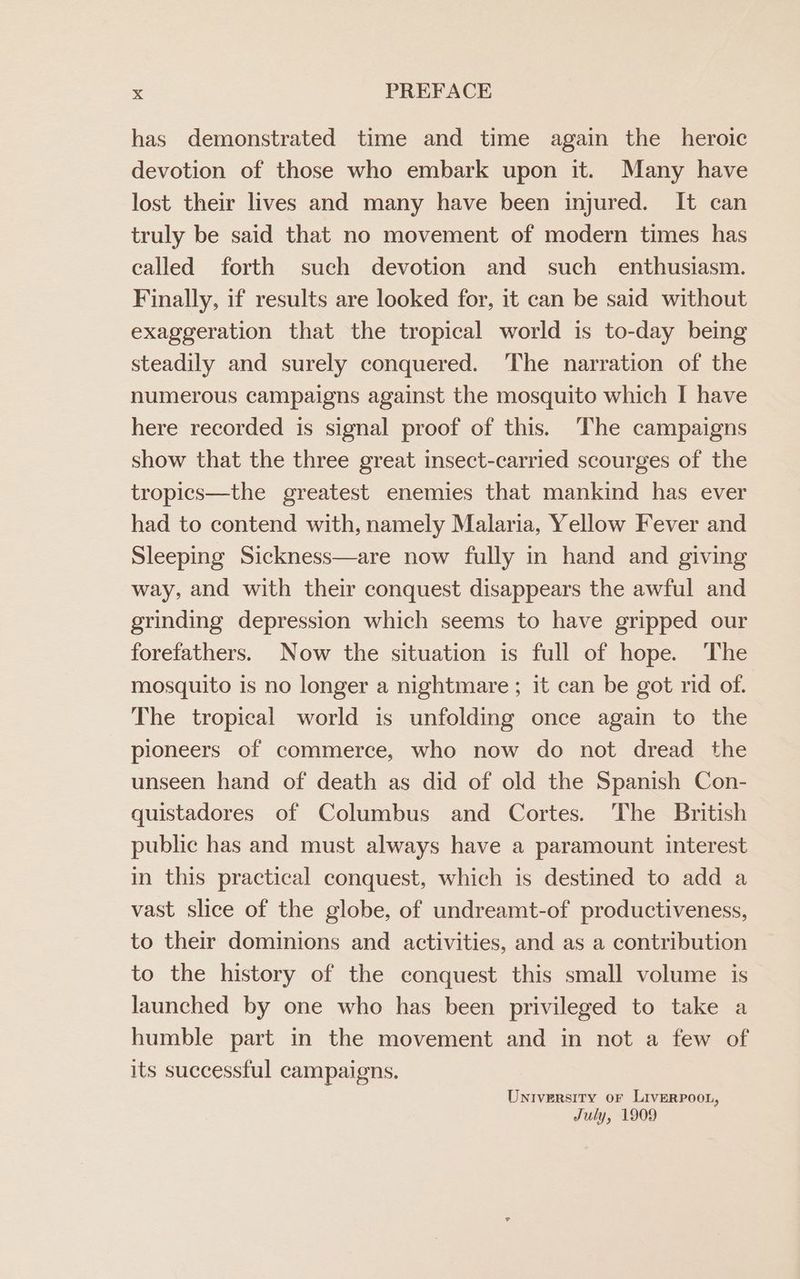 has demonstrated time and time again the heroic devotion of those who embark upon it. Many have lost their lives and many have been injured. It can truly be said that no movement of modern times has called forth such devotion and such enthusiasm. Finally, if results are looked for, it can be said without exaggeration that the tropical world is to-day being steadily and surely conquered. ‘The narration of the numerous campaigns against the mosquito which I have here recorded is signal proof of this. The campaigns show that the three great insect-carried scourges of the tropics—the greatest enemies that mankind has ever had to contend with, namely Malaria, Yellow Fever and Sleeping Sickness—are now fully in hand and giving way, and with their conquest disappears the awful and grinding depression which seems to have gripped our forefathers. Now the situation is full of hope. The mosquito is no longer a nightmare; it can be got rid of. The tropical world is unfolding once again to the pioneers of commerce, who now do not dread the unseen hand of death as did of old the Spanish Con- quistadores of Columbus and Cortes. The British public has and must always have a paramount interest in this practical conquest, which is destined to add a vast slice of the globe, of undreamt-of productiveness, to their dominions and activities, and as a contribution to the history of the conquest this small volume is launched by one who has been privileged to take a humble part in the movement and in not a few of its suecessful campaigns. University oF LiverPoon, July, 1909