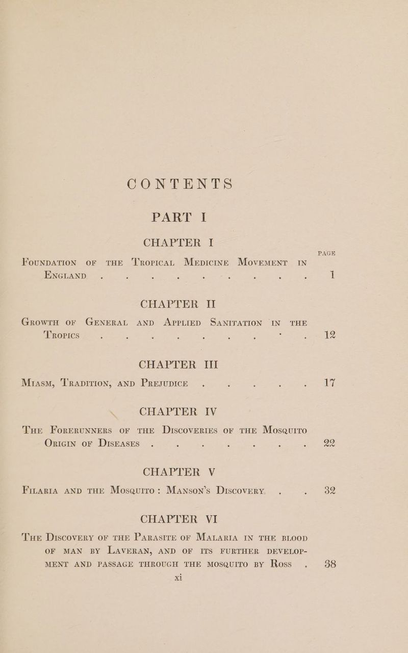 CONTENTS PART I CHAPTER I FouNDATION oF THE ‘T'ropicAL Merpicint Movement IN ENGLAND . : : : : : : é : CHAPTER II GrowrH oF GENERAL AND APPLIED SANITATION IN THE Tropics 4 ; : ; ; ; ; : CHAPTER III Miasm, ‘T'rapirion, AND PresupicE . ; : : : \ CHAPTER IV Tue ForERUNNERS OF THE Discoveries oF THE Mosaurro OriciIn oF DISEASES . : : : : : : CHAPTER V FILARIA AND THE Moseurro: Manson’s Discovery. . = CHAPTER VI Tue Discovery oF THE PARASITE OF MALARIA IN THE BLOOD OF MAN BY LAVERAN, AND OF ITS FURTHER DEVELOP- MENT AND PASSAGE THROUGH THE MosQuITo By Ross . xt PAGE 12 17 38