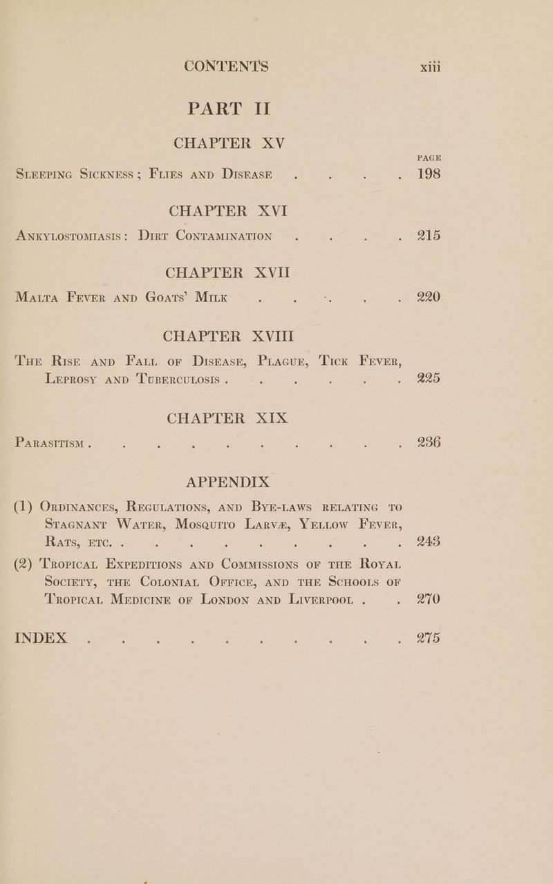 PART II CHAPTER XV SLEEPING SickNEss; Fires anp DIstasE CHAPTER XVI ANKYLOSTOMIASIS: Dirt CoNTAMINATION CHAPTER XVII Matra Frver anp Goats’ MiILk CHAPTER XVIII Tue Risk anp Fatt or Diskasez, Pracur, Tick FErver, Leprosy AND TUBERCULOSIS . CHAPTER XIX PARASITISM . APPENDIX. (1) Orpinancres, REGULATIONS, AND BYE-LAWS RELATING TO STaGNant Warer, Mosaurro Larvae, YELLow Frver, Rats, Ere. . (2) ‘Tropica, ExprpiTions AND Commissions oF THE Roya SoclETy, THE ConLonraL OFFICE, AND THE SCHOOIS OF Tropica Mepicinr or Lonpon anp LivERPooL . INDEX PAGE 198 215 220 225 236 2493 270 Q75