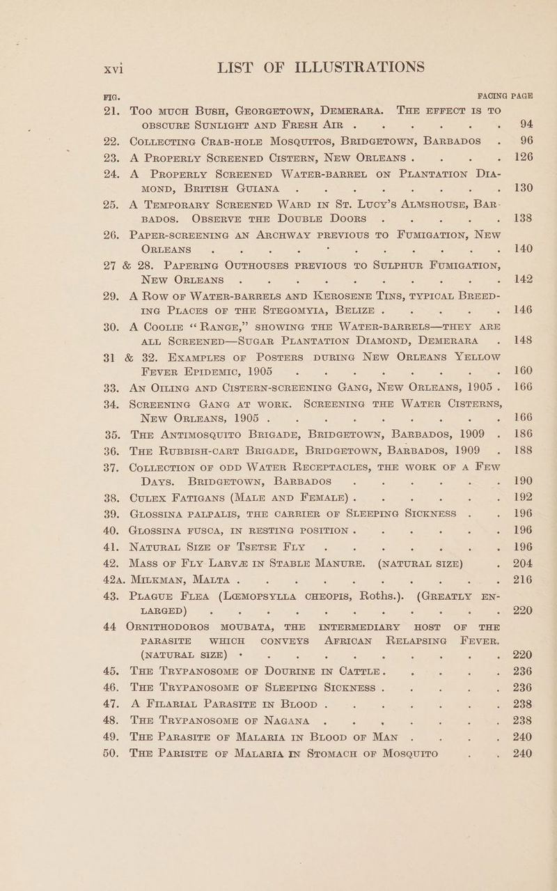 21. Too mucH BusH, GEORGETOWN, DEMERARA. THE EFFECT IS TO OBSCURE SUNLIGHT AND FRESH AIR . : ; ‘ g ‘ 22. COLLECTING CRAB-HOLE Mosquitos, BRIDGETOWN, BARBADOS . 23. A PROPERLY SCREENED CISTERN, NEW ORLEANS . : ‘ ‘ 24. A PROPERLY SCREENED WATER-BARREL ON PLANTATION D1IA- MOND, BRITISH GUIANA . ; : ; é ; , ‘ 25. A TEMPORARY SCREENED WARD IN St. Lucy’s ALMSHOUSE, BAR- BADOS. OBSERVE THE DoUBLE DooRS . : : 5 26. PAPER-SCREENING AN ARCHWAY PREVIOUS TO FUMIGATION, NEW ORLEANS ‘ ; ; : ; ; ; r ‘ ; js 27 &amp; 28. PAPERING OUTHOUSES PREVIOUS TO SULPHUR FUMIGATION, NEw ORLEANS . : ‘ ‘ : ‘ : é ; ‘ 29. A Row or WATER-BARRELS AND KEROSENE TINS, TYPICAL BREED- ING PLACES OF THE STEGOMYIA, BELIZE . ‘ . ; : 30. A Coote *‘ RANGE,” SHOWING THE WATER-BARRELS—THEY ARE ALL SCREENED—SvUGAR PLANTATION DIAMOND, DEMERARA . 31 &amp; 32. Exampites or Posters DURING NEW ORLEANS YELLOW FEVER EprpEemic, 1905 ‘ ‘ ; ‘ ; ‘ : , 33. Aw Ormine AND CISTERN-SCREENING Gana, New ORLEANS, 1905 . 34. SCREENING GANG AT WORK. SCREENING THE WATER CISTERNS, New Or.EAns, 1905 . : : ‘ ; i ‘ ; ‘ 35. THe ANTIMOSQUITO BRIGADE, BRIDGETOWN, BARBADOS, 1909 . 36. Tue RuBBISH-cART BRIGADE, BripGETown, BARBADOS, 1909 . 37. CoLLECTION OF ODD WATER RECEPTACLES, THE WORK OF A FrWw Days. BRIDGETOWN, BARBADOS : ‘ ‘ ‘ ‘ : 38. CULEX FatTicaAns (MALE AND FEMALE) . : , : 5 ‘ 39. GLOSSINA PALPALIS, THE CARRIER OF SLEEPING SICKNESS . 40. GLOSSINA FUSCA, IN RESTING POSITION . : 2 : j ; 41. NATURAL S1zE oF TSETSE FLy . ; ‘ ‘ 2 : : 42. Mass or Fry Largva@ In STABLE MANURE. (NATURAL SIZE) ‘ 424, MiILKMAN, MALTA . : : ‘ : ‘ ’ : : ‘ 43. Prague Firea (L@MOPSYLLA CHEOPIS, Roths.). (GREATLY EN- LARGED) : : . ° . : : . : : : 44 ORNITHODOROS MOUBATA, THE INTERMEDIARY HOST OF THE PARASITE WHICH CONVEYS AFRICAN RELAPSING FEVER. (NATURAL SIZE) ° : : . : : : : : , 45. THE TRYPANOSOME OF DOURINE IN CATTLE. 5 : ; : 46. Tur TRYPANOSOME OF SLEEPING SICKNESS . ‘ 47. A FinartiaAL PARASITE IN BLoop . , : : ; ‘ , 48. Ture TRYPANOSOME OF NAGANA . ; ‘ ‘ ‘ : 49. Tuer PARASITE OF MALARIA IN BLOOD oF MAN 50. Tae ParistreE or Matarta In Stomach or Mosquito 94: 96 126 130 138 220 220 236 236 238 238 240 240