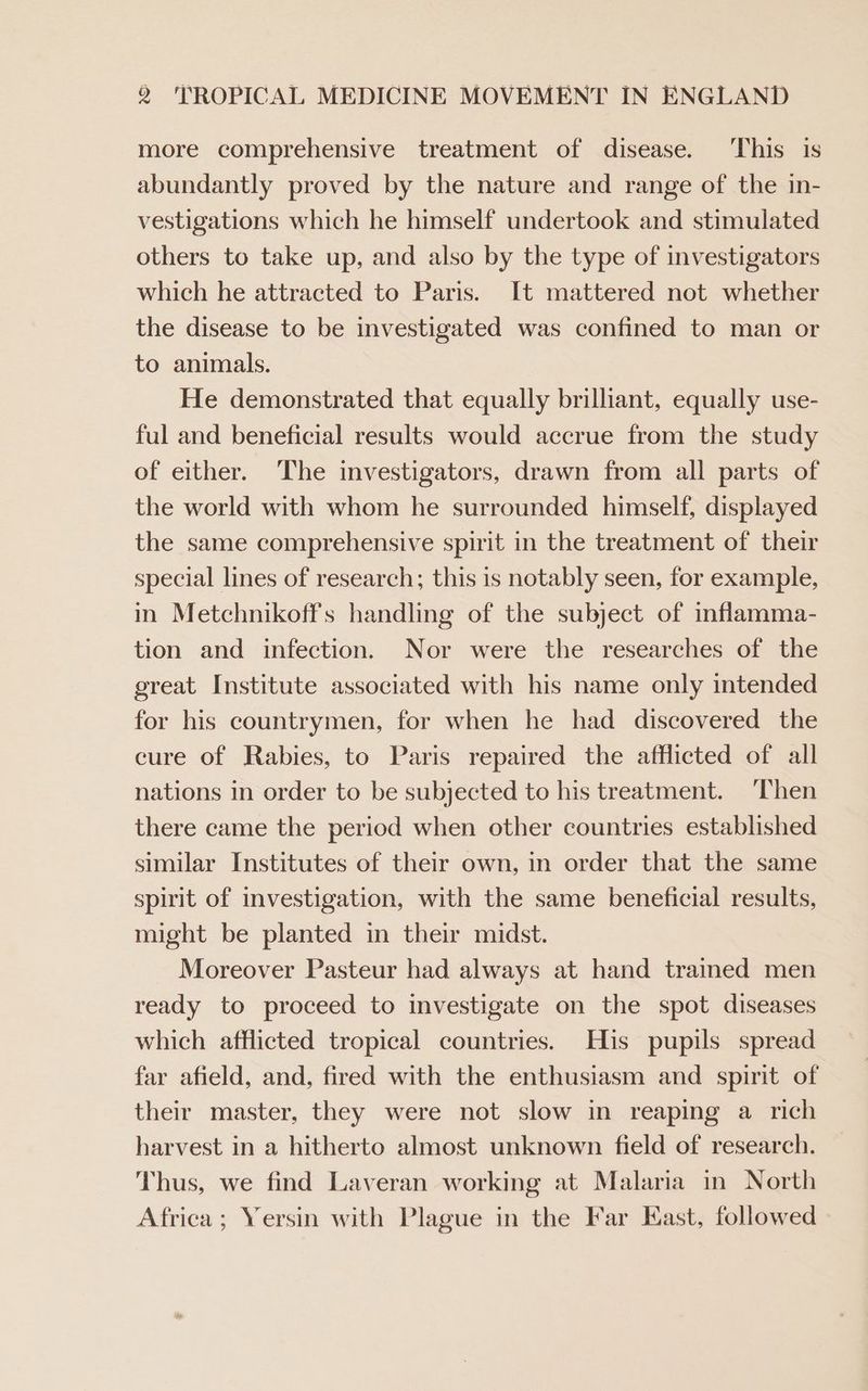 more comprehensive treatment of disease. ‘This is abundantly proved by the nature and range of the in- vestigations which he himself undertook and stimulated others to take up, and also by the type of investigators which he attracted to Paris. It mattered not whether the disease to be investigated was confined to man or to animals. He demonstrated that equally brilliant, equally use- ful and beneficial results would accrue from the study of either. ‘The investigators, drawn from all parts of the world with whom he surrounded himself, displayed the same comprehensive spirit in the treatment of their special lines of research; this is notably seen, for example, in Metchnikoffs handling of the subject of inflamma- tion and infection. Nor were the researches of the great Institute associated with his name only intended for his countrymen, for when he had discovered the cure of Rabies, to Paris repaired the afflicted of all nations in order to be subjected to his treatment. ‘Then there came the period when other countries established similar Institutes of their own, in order that the same spirit of investigation, with the same beneficial results, might be planted in their midst. Moreover Pasteur had always at hand trained men ready to proceed to investigate on the spot diseases which afflicted tropical countries. His pupils spread far afield, and, fired with the enthusiasm and spirit of their master, they were not slow in reaping a rich harvest in a hitherto almost unknown field of research. Thus, we find Laveran working at Malaria in North Africa ; Yersin with Plague in the Far East, followed