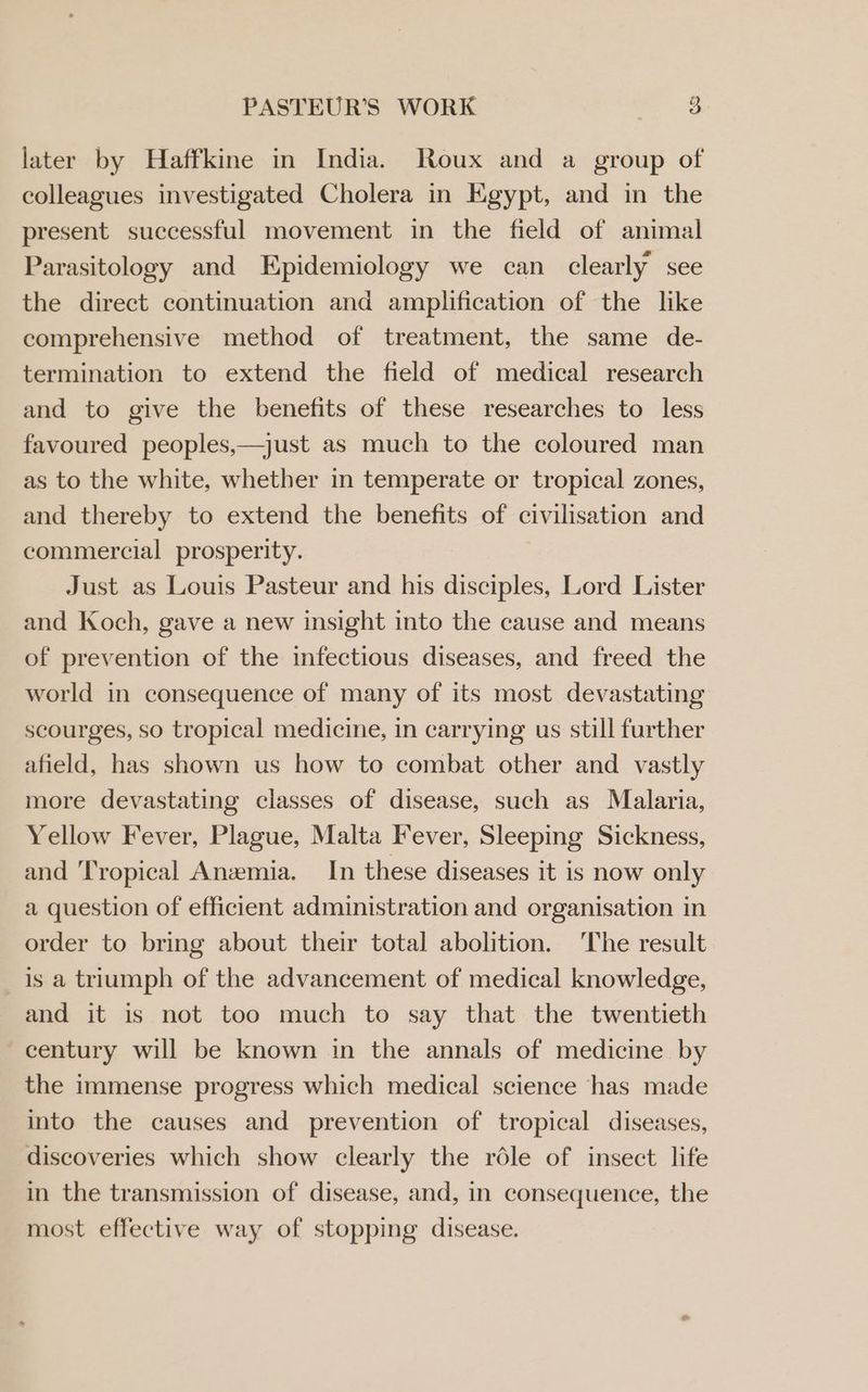 later by Haffkine in India. Roux and a group of colleagues investigated Cholera in Egypt, and in the present successful movement in the field of animal Parasitology and Epidemiology we can clearly see the direct continuation and amplification of the like comprehensive method of treatment, the same de- termination to extend the field of medical research and to give the benefits of these researches to less favoured peoples,—just as much to the coloured man as to the white, whether in temperate or tropical zones, and thereby to extend the benefits of civilisation and commercial prosperity. Just as Louis Pasteur and his disciples, Lord Lister and Koch, gave a new insight into the cause and means of prevention of the infectious diseases, and freed the world in consequence of many of its most devastating scourges, so tropical medicine, in carrying us still further afield, has shown us how to combat other and vastly more devastating classes of disease, such as Malaria, Yellow Fever, Plague, Malta Fever, Sleeping Sickness, and Tropical Anemia. In these diseases it is now only a question of efficient administration and organisation in order to bring about their total abolition. The result is a triumph of the advancement of medical knowledge, and it is not too much to say that the twentieth century will be known in the annals of medicine by the immense progress which medical science has made into the causes and prevention of tropical diseases, discoveries which show clearly the réle of insect life in the transmission of disease, and, in consequence, the most effective way of stopping disease.