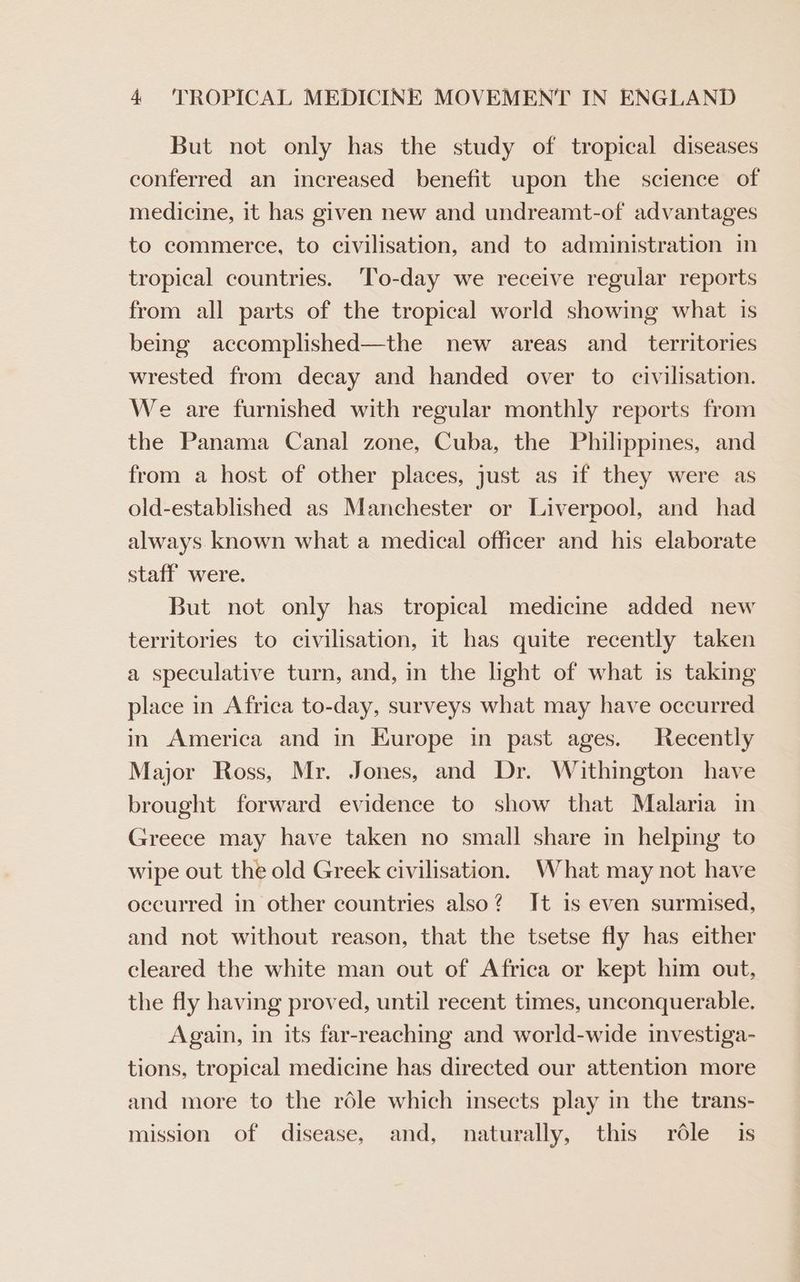 But not only has the study of tropical diseases conferred an increased benefit upon the science of medicine, it has given new and undreamt-of advantages to commerce, to civilisation, and to administration in tropical countries. ‘To-day we receive regular reports from all parts of the tropical world showing what is being accomplished—the new areas and _ territories wrested from decay and handed over to civilisation. We are furnished with regular monthly reports from the Panama Canal zone, Cuba, the Philippines, and from a host of other places, just as if they were as old-established as Manchester or Liverpool, and had always known what a medical officer and his elaborate staff were. But not only has tropical medicine added new territories to civilisation, it has quite recently taken a speculative turn, and, in the light of what is taking place in Africa to-day, surveys what may have occurred in America and in Europe in past ages. Recently Major Ross, Mr. Jones, and Dr. Withington have brought forward evidence to show that Malaria in Greece may have taken no small share in helping to wipe out the old Greek civilisation. What may not have occurred in other countries also? It is even surmised, and not without reason, that the tsetse fly has either cleared the white man out of Africa or kept him out, the fly having proved, until recent times, unconquerable. Again, in its far-reaching and world-wide investiga- tions, tropical medicine has directed our attention more and more to the réle which insects play in the trans- mission of disease, and, naturally, this rdle is