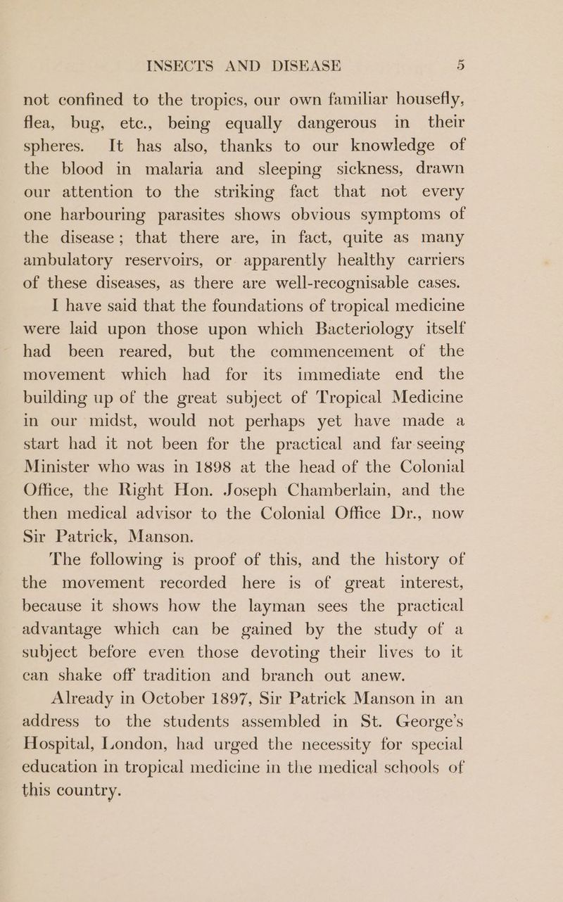 not confined to the tropics, our own familiar housefly, flea, bug, etc., being equally dangerous in_ their spheres. It has also, thanks to our knowledge of the blood in malaria and sleeping sickness, drawn our attention to the striking fact that not every one harbouring parasites shows obvious symptoms of the disease; that there are, in fact, quite as many ambulatory reservoirs, or apparently healthy carriers of these diseases, as there are well-recognisable cases. I have said that the foundations of tropical medicine were laid upon those upon which Bacteriology itself had been reared, but the commencement of the movement which had for its immediate end the building up of the great subject of Tropical Medicine in our midst, would not perhaps yet have made a start had it not been for the practical and far seeing Minister who was in 1898 at the head of the Colonial Office, the Right Hon. Joseph Chamberlain, and the then medical advisor to the Colonial Office Dr., now Sir Patrick, Manson. The following is proof of this, and the history of the movement recorded here is of great interest, because it shows how the layman sees the practical advantage which can be gained by the study of a subject before even those devoting their lives to it can shake off tradition and branch out anew. _ Already in October 1897, Sir Patrick Manson in an address to the students assembled in St. George’s Hospital, London, had urged the necessity for special education in tropical medicine in the medical schools of this country.