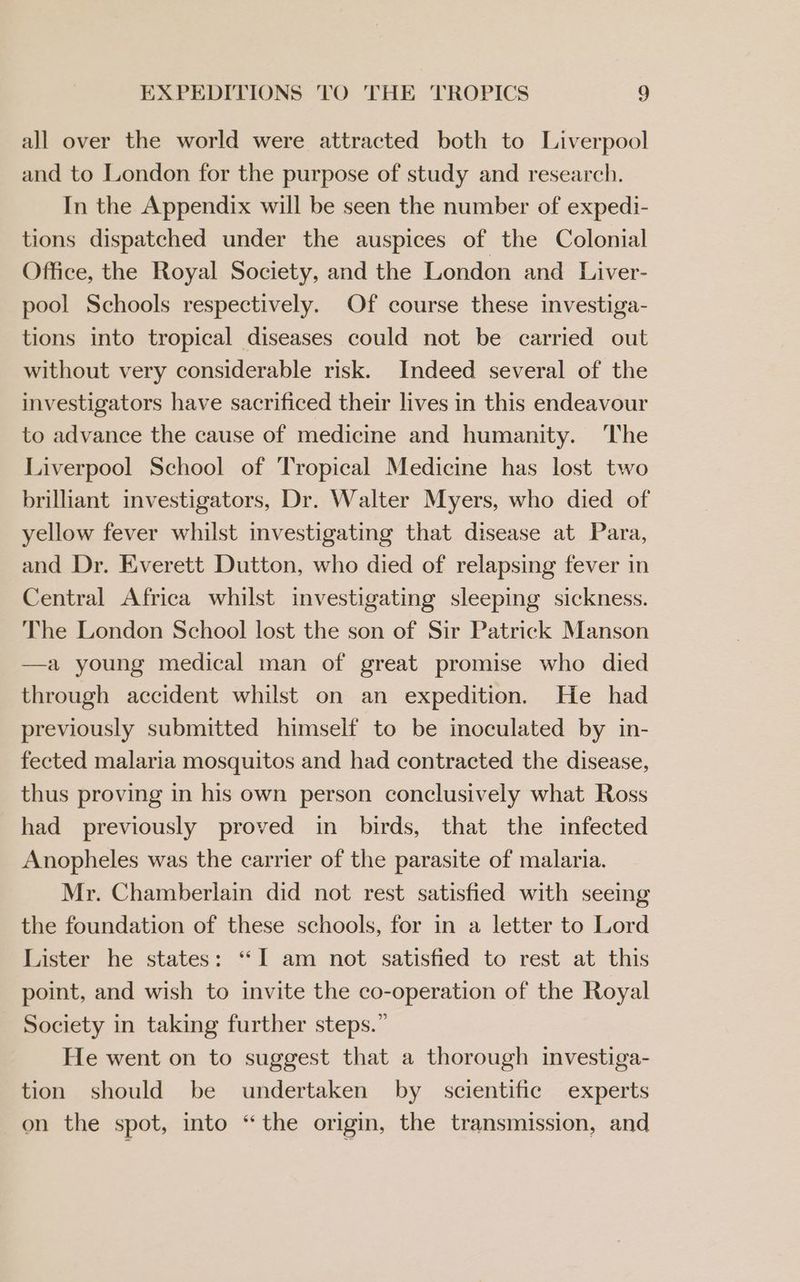 EXPEDITIONS TO THE ‘TROPICS ? all over the world were attracted both to Liverpool and to London for the purpose of study and research. In the Appendix will be seen the number of expedi- tions dispatched under the auspices of the Colonial Office, the Royal Society, and the London and Liver- pool Schools respectively. Of course these investiga- tions into tropical diseases could not be carried out without very considerable risk. Indeed several of the investigators have sacrificed their lives in this endeavour to advance the cause of medicine and humanity. The Liverpool School of Tropical Medicine has lost two brilliant investigators, Dr. Walter Myers, who died of yellow fever whilst investigating that disease at Para, and Dr. Everett Dutton, who died of relapsing fever in Central Africa whilst investigating sleeping sickness. The London School lost the son of Sir Patrick Manson a young medical man of great promise who died through accident whilst on an expedition. He had previously submitted himself to be inoculated by in- fected malaria mosquitos and had contracted the disease, thus proving in his own person conclusively what Ross had previously proved in birds, that the infected Anopheles was the carrier of the parasite of malaria. Mr. Chamberlain did not rest satisfied with seeing the foundation of these schools, for in a letter to Lord Lister he states: “I am not satisfied to rest at this point, and wish to invite the co-operation of the Royal Society in taking further steps.” He went on to suggest that a thorough investiga- tion should be undertaken by scientific experts on the spot, into “the origin, the transmission, and