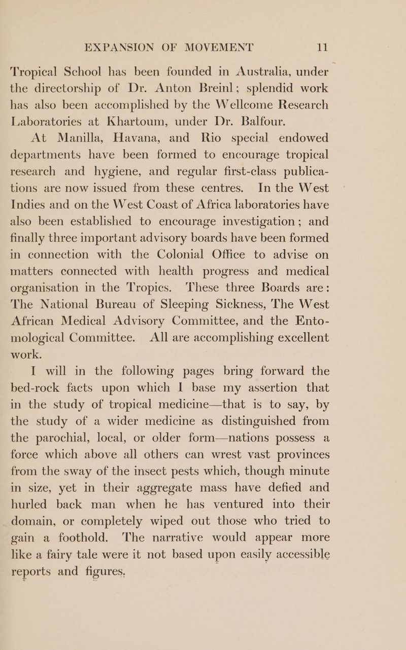 Tropical School has been founded in Australia, under the directorship of Dr. Anton Breinl; splendid work has also been accomplished by the Wellcome Research Laboratories at Khartoum, under Dr. Balfour. At Manilla, Havana, and Rio special endowed departments have been formed to encourage tropical research and hygiene, and regular first-class publica- tions are now issued from these centres. In the West Indies and on the West Coast of Africa laboratories have also been established to encourage investigation ; and finally three important advisory boards have been formed in connection with the Colonial Office to advise on matters connected with health progress and medical organisation in the Tropics. These three Boards are: The National Bureau of Sleeping Sickness, The West African Medical Advisory Committee, and the Ento- mological Committee. All are accomplishing excellent work. I will in the following pages bring forward the bed-rock facts upon which I base my assertion that in the study of tropical medicine—that is to say, by the study of a wider medicine as distinguished from the parochial, local, or older form—nations possess a force which above all others can wrest vast provinces from the sway of the insect pests which, though minute in size, yet in their aggregate mass have defied and hurled back man when he has ventured into their domain, or completely wiped out those who tried to gain a foothold. ‘The narrative would appear more like a fairy tale were it not based upon easily accessible reports and figures, |