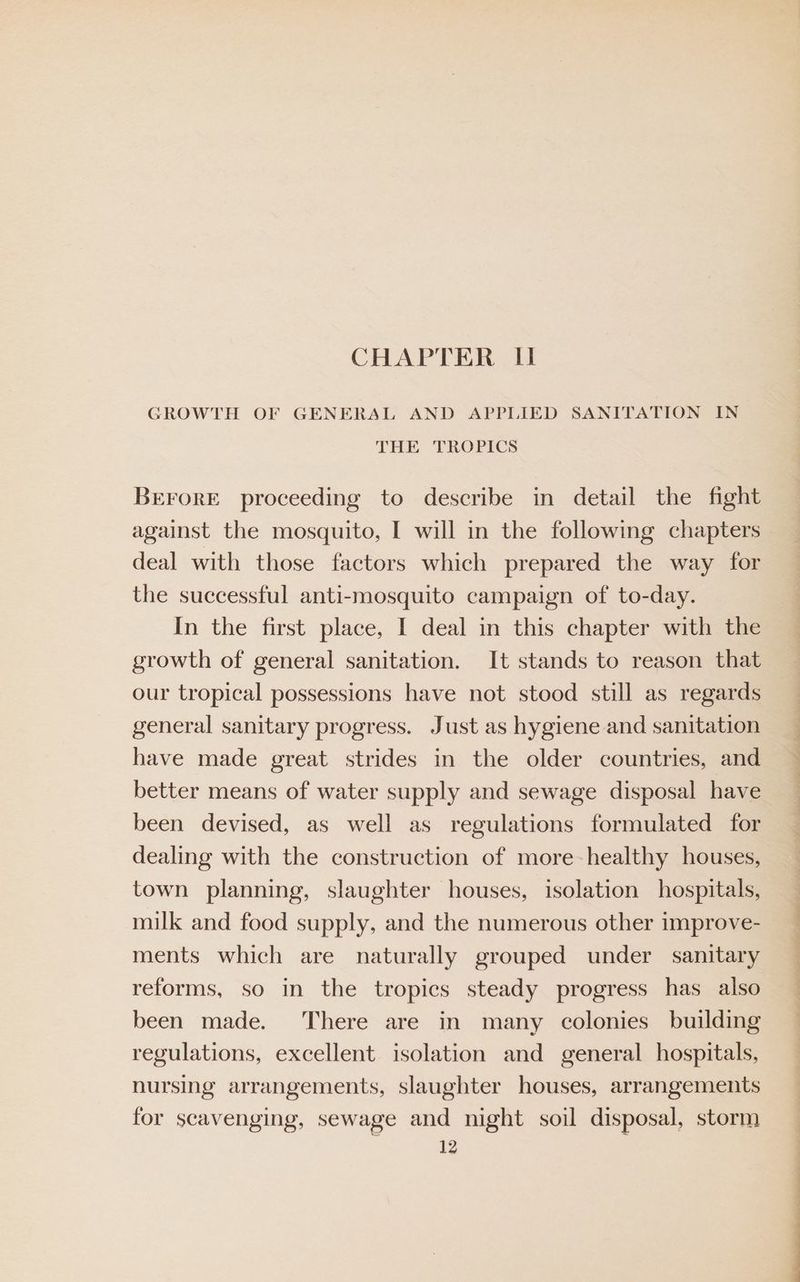 CHAPTER II GROWTH OF GENERAL AND APPLIED SANITATION IN THE TROPICS BrEForE proceeding to describe in detail the fight against the mosquito, I will in the following chapters deal with those factors which prepared the way for the successful anti-mosquito campaign of to-day. In the first place, I deal in this chapter with the growth of general sanitation. It stands to reason that our tropical possessions have not stood still as regards general sanitary progress. Just as hygiene and sanitation have made great strides in the older countries, and better means of water supply and sewage disposal have been devised, as well as regulations formulated for dealing with the construction of more healthy houses, town planning, slaughter houses, isolation hospitals, milk and food supply, and the numerous other improve- ments which are naturally grouped under sanitary reforms, so in the tropics steady progress has also been made. There are in many colonies building regulations, excellent isolation and general hospitals, nursing arrangements, slaughter houses, arrangements for scavenging, sewage and night soil disposal, storm 12 ee a a es ——