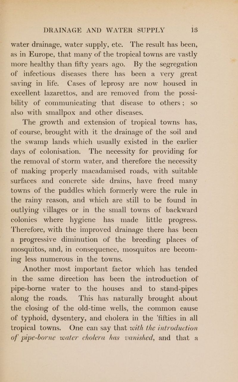 water drainage, water supply, etc. ‘The result has been, as in Europe, that many of the tropical towns are vastly more healthy than fifty years ago. By the segregation of infectious diseases there has been a very great saving in life. Cases of leprosy are now housed in excellent lazarettos, and are removed from the possi- bility of communicating that disease to others; so also with smallpox and other diseases. The growth and extension of tropical towns has, of course, brought with it the drainage of the soil and the swamp lands which usually existed in the earlier days of colonisation. The necessity for providing for the removal of storm water, and therefore the necessity of making properly macadamised roads, with suitable surfaces and concrete side drains, have freed many towns of the puddles which formerly were the rule in the rainy reason, and which are still to be found in outlying villages or in the small towns of backward colonies where hygiene has made little progress. ‘Therefore, with the improved drainage there has been a progressive diminution of the breeding places of mosquitos, and, in consequence, mosquitos are becom- ing less numerous in the towns. Another most important factor which has tended in the same direction has been the introduction of pipe-borne water to the houses and to stand-pipes along the roads. This has naturally brought about the closing of the old-time wells, the common cause of typhoid, dysentery, and cholera in the ’fifties in all tropical towns. One can say that with the introduction of pipe-borne water cholera has vanished, and that a