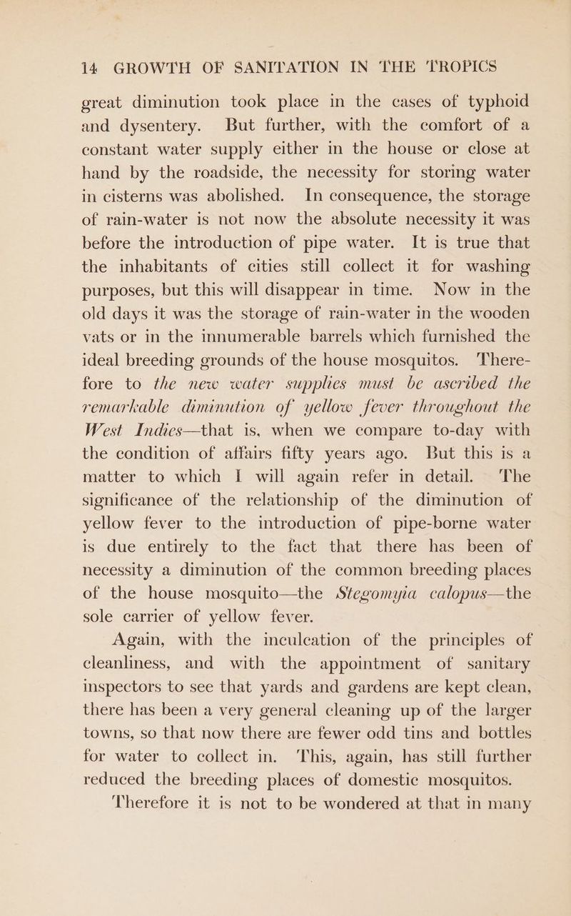 great diminution took place in the cases of typhoid and dysentery. But further, with the comfort of a constant water supply either in the house or close at hand by the roadside, the necessity for storing water in cisterns was abolished. In consequence, the storage of rain-water is not now the absolute necessity it was before the introduction of pipe water. It is true that the inhabitants of cities still collect it for washing purposes, but this will disappear in time. Now in the old days it was the storage of rain-water in the wooden vats or in the mnumerable barrels which furnished the ideal breeding grounds of the house mosquitos. ‘There- fore to the new water supples must be ascribed the remarkable diminution of yellow fever throughout the West Indics—that is, when we compare to-day with the condition of affairs fifty years ago. But this is a matter to which I will again refer in detail. ‘The significance of the relationship of the diminution of yellow fever to the introduction of pipe-borne water is due entirely to the fact that there has been of necessity a diminution of the common breeding places of the house mosquito—the Stegomyia calopus—the sole carrier of yellow fever. Again, with the inculcation of the principles of cleanliness, and with the appointment of sanitary inspectors to see that yards and gardens are kept clean, there has been a very general cleaning up of the larger towns, so that now there are fewer odd tins and bottles for water to collect in. ‘This, again, has still further reduced the breeding places of domestic mosquitos. ‘Therefore it is not to be wondered at that in many