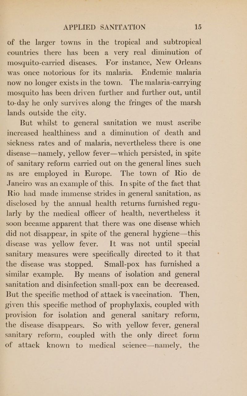 of the larger towns in the tropical and subtropical countries there has been a very real diminution of mosquito-carried diseases. For instance, New Orleans - was once notorious for its malaria. Endemic malaria now no longer exists in the town. ‘The malaria-carrying mosquito has been driven further and further out, until to-day he only survives along the fringes of the marsh lands outside the city. But whilst to general sanitation we must ascribe increased healthiness and a diminution of death and sickness rates and of malaria, nevertheless there is one disease—namely, yellow fever—which persisted, in spite of sanitary reform carried out on the general lines such as are employed in Europe. The town of Rio de Janeiro was an example of this. In spite of the fact that Rio had made immense strides in general sanitation, as disclosed by the annual health returns furnished regu- larly by the medical officer of health, nevertheless it soon became apparent that there was one disease which did not disappear, in spite of the general hygiene—this disease was yellow fever. It was not until special sanitary measures were specifically directed to it that the disease was stopped. Small-pox has furnished a similar example. By means of isolation and general sanitation and disinfection small-pox can be decreased. But the specific method of attack is vaccination. ‘Then, given this specific method of prophylaxis, coupled with provision for isolation and general sanitary reform, the disease disappears. So with yellow fever, general sanitary reform, coupled with the only direct form of attack known to medical science—namely, the