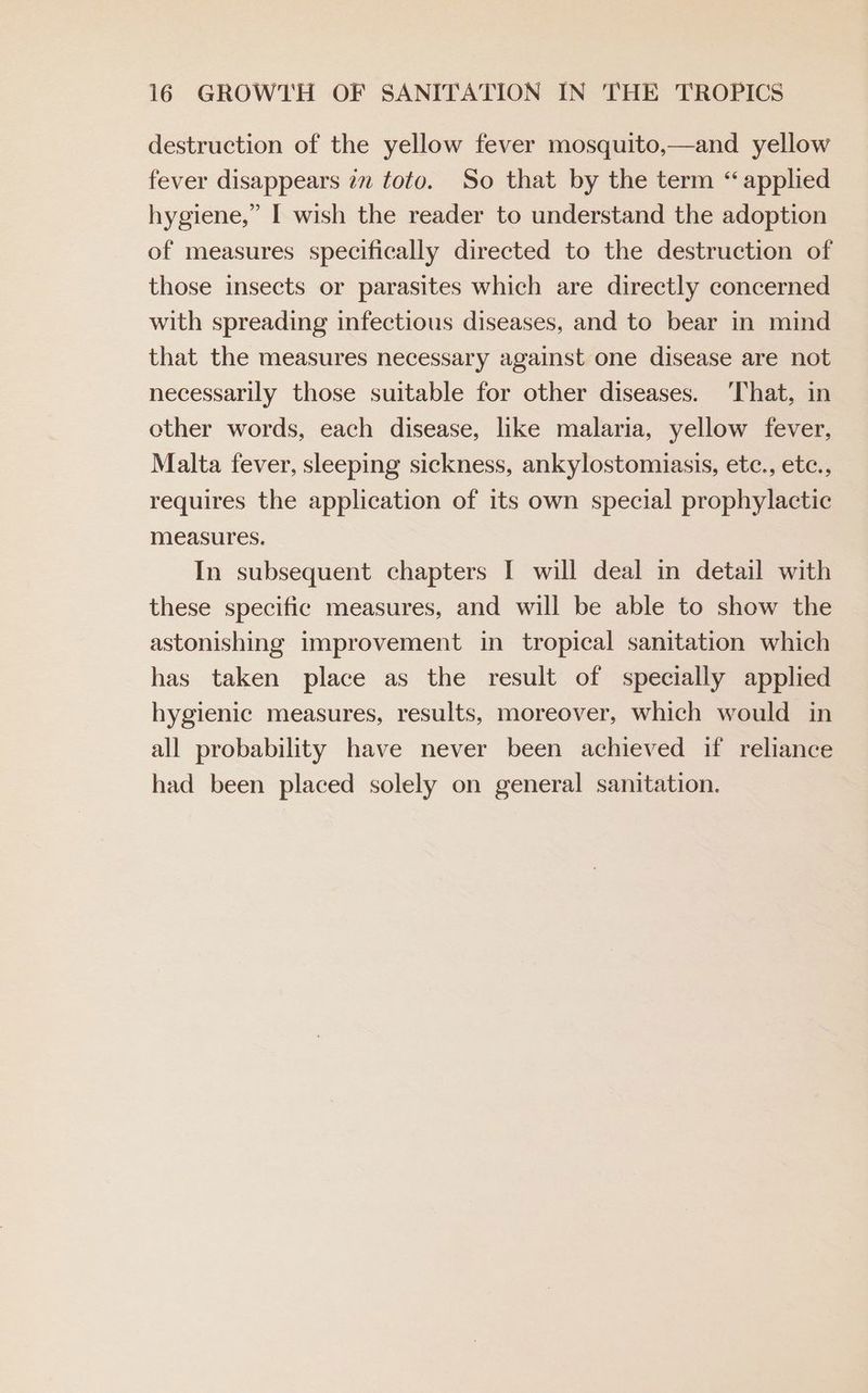 destruction of the yellow fever mosquito,—and yellow fever disappears iz toto. So that by the term “applied hygiene,” I wish the reader to understand the adoption of measures specifically directed to the destruction of those insects or parasites which are directly concerned with spreading infectious diseases, and to bear in mind that the measures necessary against one disease are not necessarily those suitable for other diseases. ‘That, in other words, each disease, like malaria, yellow fever, Malta fever, sleeping sickness, ankylostomiasis, etc., etc., requires the application of 1ts own special prophylactic measures. In subsequent chapters I will deal in detail with these specific measures, and will be able to show the astonishing improvement in tropical sanitation which has taken place as the result of specially applied hygienic measures, results, moreover, which would in all probability have never been achieved if reliance had been placed solely on general sanitation.