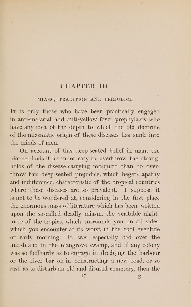 MIASM, TRADITION AND PREJUDICE Ir is only those who have been practically engaged in anti-malarial and anti-yellow fever prophylaxis who have any idea of the depth to which the old doctrine of the miasmatic origin of these diseases has sunk into the minds of men. On account of this deep-seated belief in man, the pioneer finds it far more easy to overthrow the strong- holds of the disease-carrying mosquito than to over- throw this deep-seated prejudice, which begets apathy and indifference, characteristic of the tropical countries where these diseases are so prevalent. I suppose it is not to be wondered at, considering in the first place the enormous mass of literature which has been written upon the so-called deadly miasm, the veritable night- mare of the tropics, which surrounds you on all sides, which you encounter at its worst in the cool eventide or early morning. It was especially bad over the marsh and in the mangrove swamp, and if any colony was so foolhardy as to engage in dredging the harbour or the river bar or in constructing a new road, or so rash as to disturb an old and disused cemetery, then the