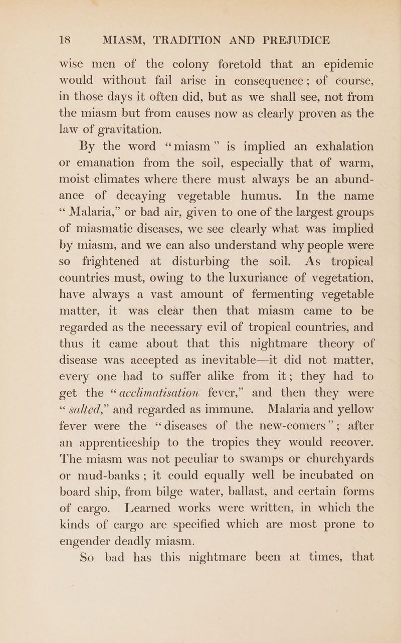 wise men of the colony foretold that an epidemic would without fail arise in consequence; of course, in those days it often did, but as we shall see, not from the miasm but from causes now as clearly proven as the law of gravitation. By the word “miasm” is implied an exhalation or emanation from the soil, especially that of warm, moist climates where there must always be an abund- ance of decaying vegetable humus. In the name ‘‘ Malaria,” or bad air, given to one of the largest groups of miasmatic diseases, we see clearly what was implied by miasm, and we can also understand why people were so frightened at disturbing the soil. <As_ tropical countries must, owing to the luxuriance of vegetation, have always a vast amount of fermenting vegetable matter, it was clear then that miasm came to be regarded as the necessary evil of tropical countries, and thus it came about that this nightmare theory of disease was accepted as inevitable—it did not matter, every one had to suffer alike from it; they had to get the “acclmatisation fever,” and then they were “ salted,” and regarded as immune. Malaria and yellow fever were the “diseases of the new-comers”; after an apprenticeship to the tropics they would recover. The miasm was not peculiar to swamps or churchyards or mud-banks ; it could equally well be incubated on board ship, from bilge water, ballast, and certain forms of cargo. Learned works were written, in which the kinds of cargo are specified which are most prone to engender deadly miasm. So bad has this nightmare been at times, that