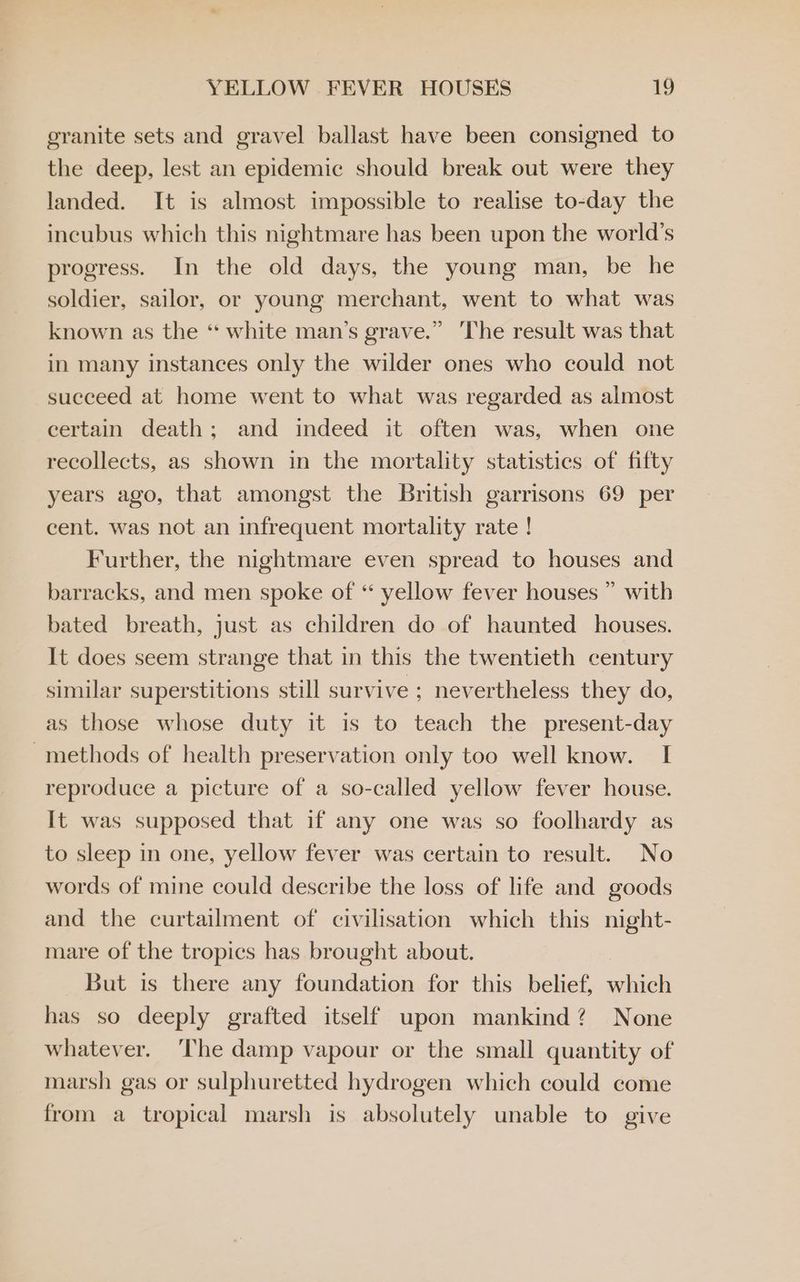 granite sets and gravel ballast have been consigned to the deep, lest an epidemic should break out were they landed. It is almost impossible to realise to-day the incubus which this nightmare has been upon the world’s progress. In the old days, the young man, be he soldier, sailor, or young merchant, went to what was known as the “ white man’s grave.” The result was that in many instances only the wilder ones who could not succeed at home went to what was regarded as almost certain death; and indeed it often was, when one recollects, as shown in the mortality statistics of fifty years ago, that amongst the British garrisons 69 per cent. was not an infrequent mortality rate ! Further, the nightmare even spread to houses and barracks, and men spoke of “ yellow fever houses ” with bated breath, just as children do of haunted houses. It does seem strange that in this the twentieth century similar superstitions still survive ; nevertheless they do, as those whose duty it is to teach the present-day -methods of health preservation only too well know. I reproduce a picture of a so-called yellow fever house. It was supposed that if any one was so foolhardy as to sleep in one, yellow fever was certain to result. No words of mine could describe the loss of life and goods and the curtailment of civilisation which this night- mare of the tropics has brought about. But is there any foundation for this belief, which has so deeply grafted itself upon mankind? None whatever. ‘The damp vapour or the small quantity of marsh gas or sulphuretted hydrogen which could come from a tropical marsh is absolutely unable to give