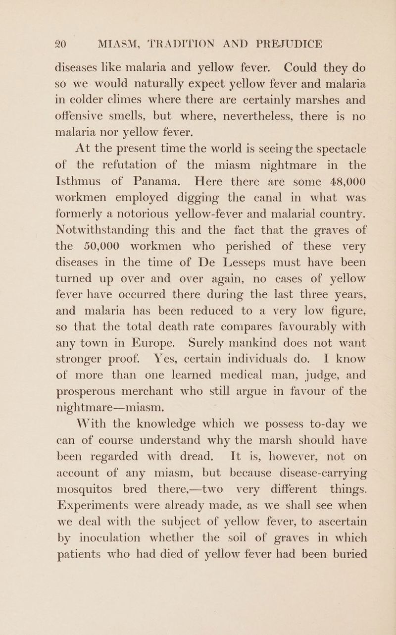 diseases like malaria and yellow fever. Could they do so we would naturally expect yellow fever and malaria in colder climes where there are certainly marshes and offensive smells, but where, nevertheless, there is no malaria nor yellow fever. At the present time the world is seeing the spectacle of the refutation of the miasm nightmare in the Isthmus of Panama. Here there are some 48,000 workmen employed digging the canal in what was formerly a notorious yellow-fever and malarial country. Notwithstanding this and the fact that the graves of the 50,000 workmen who perished of these very diseases in the time of De Lesseps must have been turned up over and over again, no cases of yellow fever have occurred there during the last three years, and malaria has been reduced to a very low figure, so that the total death rate compares favourably with any town in Europe. Surely mankind does not want stronger proof. Yes, certain individuals do. I know of more than one learned medical man, judge, and prosperous merchant who still argue in favour of the nightmare—miasm. | With the knowledge which we possess to-day we can of course understand why the marsh should have been regarded with dread. It is, however, not on account of any miasm, but because disease-carrying mosquitos bred there,—two very different things. Experiments were already made, as we shall see when we deal with the subject of yellow fever, to ascertain by inoculation whether the soil of graves in which patients who had died of yellow fever had been buried