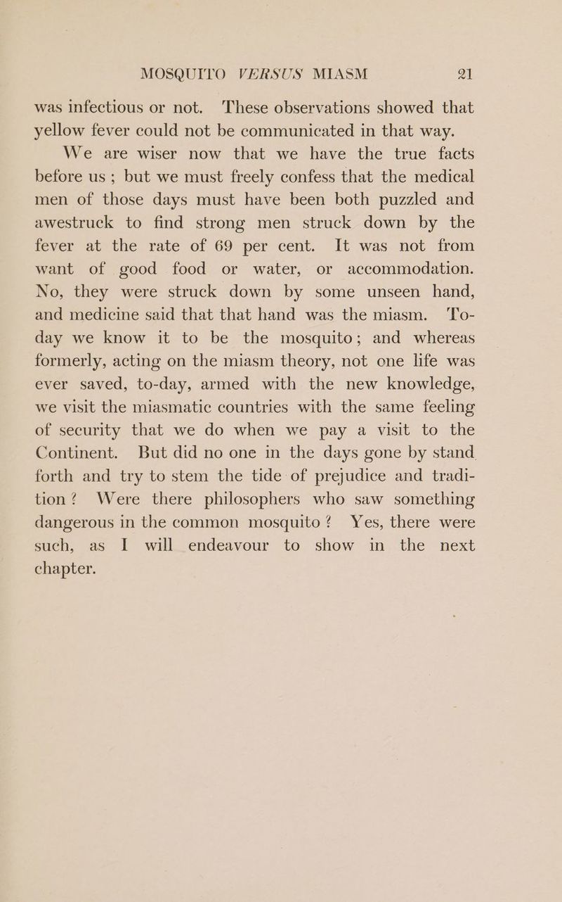 was infectious or not. These observations showed that yellow fever could not be communicated in that way. We are wiser now that we have the true facts before us ; but we must freely confess that the medical men of those days must have been both puzzled and awestruck to find strong men struck down by the fever at the rate of 69 per cent. It was not from want of good food or water, or accommodation. No, they were struck down by some unseen hand, and medicine said that that hand was the miasm. ‘To- day we know it to be the mosquito; and whereas formerly, acting on the miasm theory, not one life was ever saved, to-day, armed with the new knowledge, we visit the miasmatic countries with the same feeling of security that we do when we pay a visit to the Continent. But did no one in the days gone by stand forth and try to stem the tide of prejudice and tradi- tion? Were there philosophers who saw something dangerous in the common mosquito? Yes, there were such, as I will endeavour to show in the next chapter.