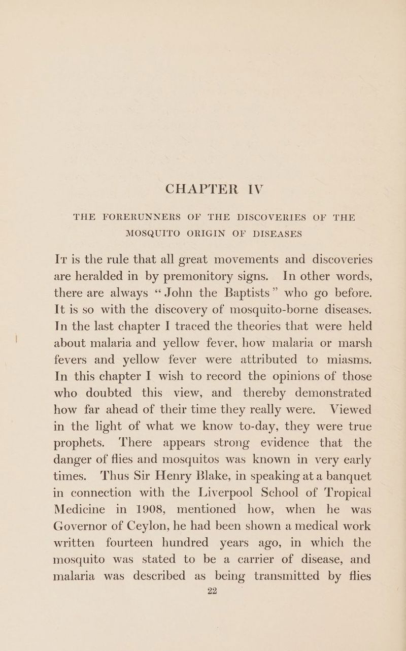 THE FORERUNNERS OF THE DISCOVERIES OF THE MOSQUITO ORIGIN OF DISEASES Ir is the rule that all great movements and discoveries are heralded in by premonitory signs. In other words, there are always “ John the Baptists” who go before. It is so with the discovery of mosquito-borne diseases. In the last chapter I traced the theories that were held about malaria and yellow fever, how malaria or marsh fevers and yellow fever were attributed to miasms. In this chapter I wish to record the opmions of those who doubted this view, and thereby demonstrated how far ahead of their time they really were. Viewed in the light of what we know to-day, they were true prophets. ‘There appears strong evidence that the danger of flies and mosquitos was known in very early times. ‘Thus Sir Henry Blake, in speaking at a banquet in connection with the Liverpool School of Tropical Medicine in 1908, mentioned how, when he was Governor of Ceylon, he had been shown a medical work written fourteen hundred years ago, in which the mosquito was stated to be a carrier of disease, and malaria was described as being transmitted by flies