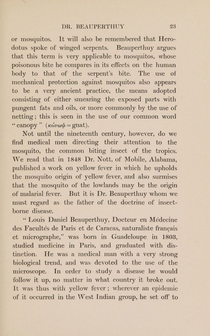 or mosquitos. It will also be remembered that Hero- dotus spoke of winged serpents. Beauperthuy argues that this term is very applicable to mosquitos, whose poisonous bite he compares in its effects on the human body to that of the serpent’s bite. The use of mechanical protection against mosquitos also appears to be a very ancient practice, the means adopted consisting of either smearing the exposed parts with pungent fats and oils, or more commonly by the use of netting ; this is seen in the use of our common word “canopy ” (Keaver = gnat). Not until the nineteenth century, however, do we find medical men directing their attention to the mosquito, the common biting insect of the tropics. We read that in 1848 Dr. Nott, of Mobile, Alabama, published a work on yellow fever in which he upholds the mosquito origin of yellow fever, and also surmises that the mosquito of the lowlands may be the origin of malarial fever. But it is Dr. Beauperthuy whom we must regard as the father of the doctrine of insect- borne disease. “ Louis Daniel Beauperthuy, Docteur en Médecine des Facultés de Paris et de Caracas, naturaliste francais et micrographe,” was born in Guadeloupe in 1808, studied medicine in Paris, and graduated with dis- tinction. He was a medical man with a very strong biological trend, and was devoted to the use of the microscope. In order to study a disease he would follow it up, no matter in what country it broke out. It was thus with yellow fever; wherever an epidemic of it occurred in the West Indian group, he set off to