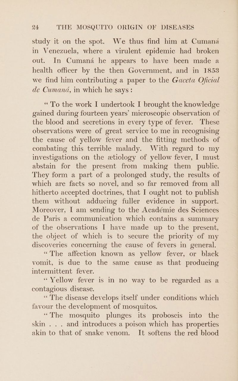 study it on the spot. We thus find him at Cumana in Venezuela, where a virulent epidemic had broken out. In Cumana he appears to have been made a health officer by the then Government, and in 1853 we find him contributing a paper to the Gaceta Oficial de Cumand, in which he says : “To the work I undertook I brought the knowledge gained during fourteen years’ microscopic observation of the blood and secretions in every type of fever. ‘These observations were of great service to me in recognising the cause of yellow fever and the fitting methods of combating this terrible malady. With regard to my investigations on the etiology of yellow fever, I must abstain for the present from making them public. They form a part of a prolonged study, the results of which are facts so novel, and so far removed from all hitherto accepted doctrines, that I ought not to publish them without adducing fuller evidence in support. Moreover, [ am sending to the Académie des Sciences de Paris a communication which contains a summary of the observations I have made up to the present, the object of which is to secure the priority of my discoveries concerning the cause of fevers in general. “The affection known as yellow fever, or black vomit, 1s due to the same cause as that producing intermittent fever. “Yellow fever is in no way to be regarded as a contagious disease. ‘The disease develops itself under conditions which favour the development of mosquitos. “The mosquito plunges its proboscis into the skin . . . and introduces a poison which has properties akin to that of snake venom. It softens the red blood
