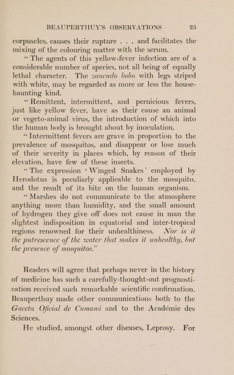 corpuscles, causes their rupture . . . and facilitates the mixing of the colouring matter with the serum. “The agents of this yellow-fever infection are of a considerable number of species, not all being of equally lethal character. The zancudo bobo with legs striped with white, may be regarded as more or less the house- haunting kind. “ Remittent, intermittent, and pernicious fevers, just like yellow fever, have as their cause an animal or vegeto-animal virus, the introduction of which into the human body is brought about by inoculation. “Intermittent fevers are grave in proportion to the prevalence of mosquitos, and disappear or lose much of their severity in places which, by reason of their elevation, have few of these insects. “The expression ‘ Winged Snakes’ employed by Herodotus is peculiarly applicable to the mosquito, and the result of its bite on the human organism. ‘‘Marshes do not communicate to the atmosphere anything more than humidity, and the small amount of hydrogen they give off does not cause in man the slightest indisposition in equatorial and inter-tropical regions renowned for their unhealthiness. Nor zs a the putrescence of the water that makes it unhealthy, but the presence of mosquitos.” Readers will agree that perhaps never in the history of medicine has such a carefully-thought-out prognosti- cation received such remarkable scientific confirmation. Beauperthuy made other communications both to the Gaceta Oficial de Cumand and to the Académie des Sciences. | He studied, amongst other diseases, Leprosy. For