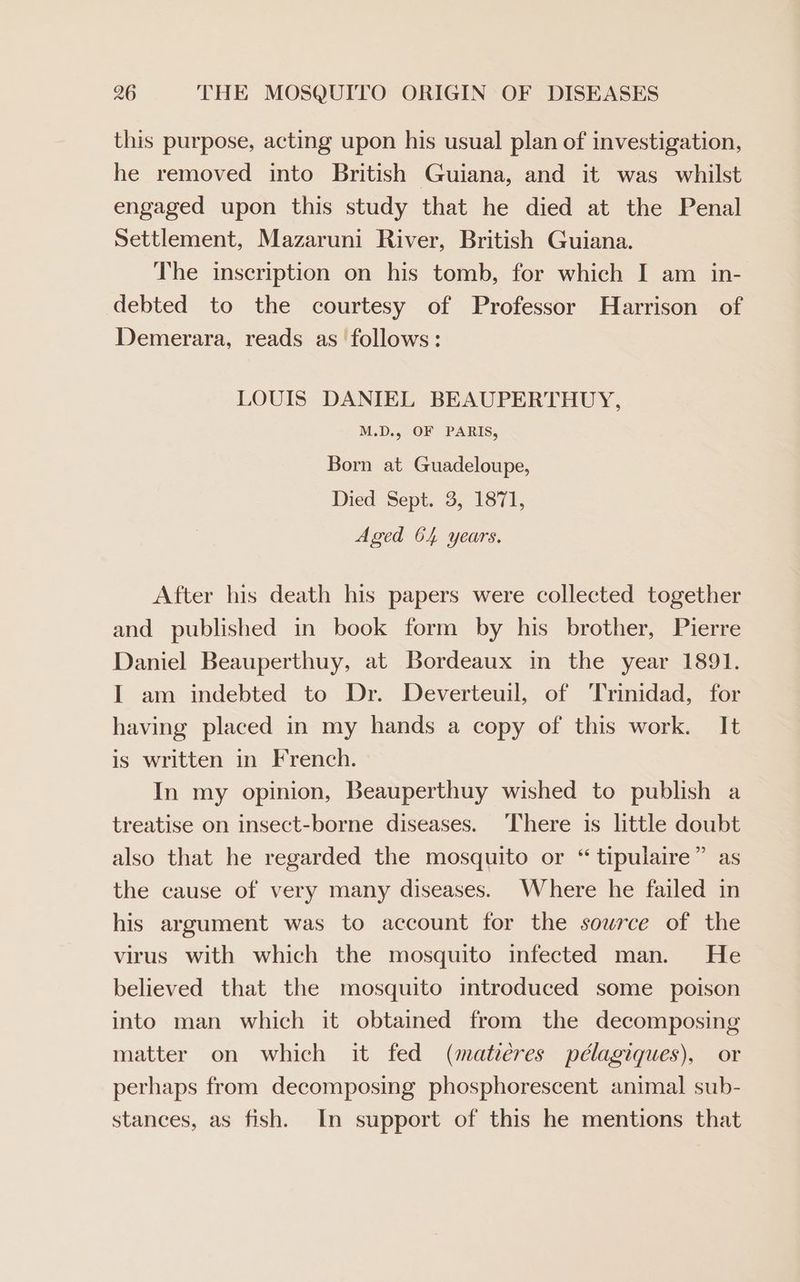 this purpose, acting upon his usual plan of investigation, he removed into British Guiana, and it was whilst engaged upon this study that he died at the Penal Settlement, Mazaruni River, British Guiana. The inscription on his tomb, for which I am in- debted to the courtesy of Professor Harrison of Demerara, reads as follows: LOUIS DANIEL BEAUPERTHUY, M.D., OF PARIS, Born at Guadeloupe, Died Sept. 3, 1871, Aged 64 years. After his death his papers were collected together and published in book form by his brother, Pierre Daniel Beauperthuy, at Bordeaux in the year 1891. I am indebted to Dr. Deverteuil, of Trinidad, for having placed in my hands a copy of this work. It is written in French. In my opinion, Beauperthuy wished to publish a treatise on insect-borne diseases. There is little doubt also that he regarded the mosquito or “ tipulaire” as the cause of very many diseases. Where he failed in his argument was to account for the source of the virus with which the mosquito infected man. He believed that the mosquito introduced some poison into man which it obtained from the decomposing matter on which it fed (matiéres pélagiques), or perhaps from decomposing phosphorescent animal sub- stances, as fish. In support of this he mentions that
