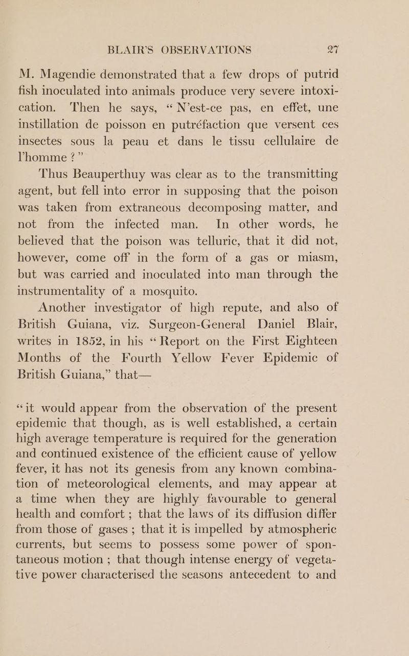 M. Magendie demonstrated that a few drops of putrid fish inoculated into animals produce very severe intoxi- cation. Then he says, “ N’est-ce pas, en effet, une instillation de poisson en putréfaction que versent ces insectes sous la peau et dans le tissu cellulaire de Vhomme ?” Thus Beauperthuy was clear as to the transmitting agent, but fell into error in supposing that the poison was taken from extraneous decomposing matter, and not from the infected man. In other words, he believed that the poison was telluric, that it did not, however, come off in the form of a gas or miasm, but was carried and inoculated into man through the instrumentality of a mosquito. Another investigator of high repute, and also of British Guiana, viz. Surgeon-General Daniel Blair, writes in 1852, in his “ Report on the First Eighteen Months of the Fourth Yellow Fever Epidemic of British Guiana,” that— “it would appear from the observation of the present epidemic that though, as is well established, a certain high average temperature is required for the generation and continued existence of the efficient cause of yellow fever, 1t has not its genesis from any known combina- tion of meteorological elements, and may appear at a time when they are highly favourable to general health and comfort ; that the laws of its diffusion differ from those of gases ; that it is impelled by atmospheric currents, but seems to possess some power of spon- taneous motion ; that though intense energy of vegeta- tive power characterised the seasons antecedent to and