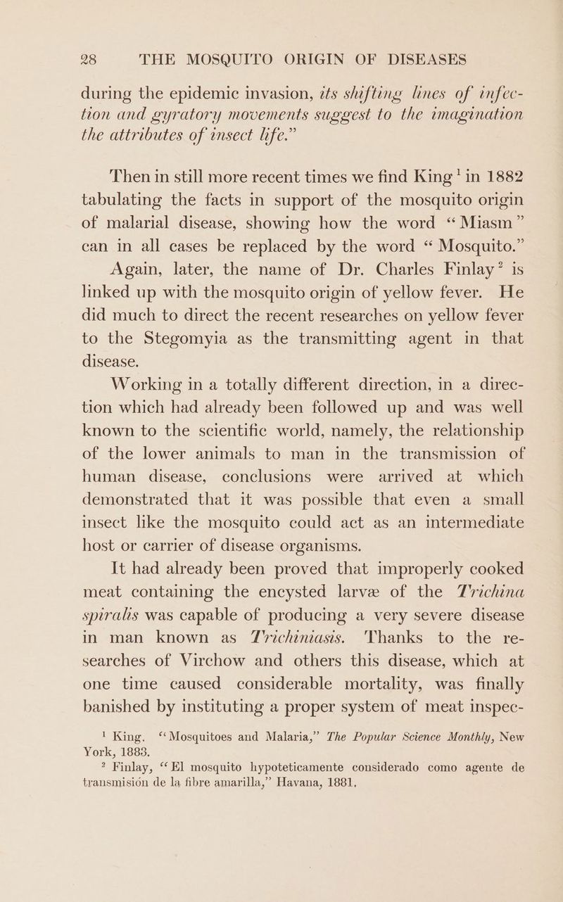 during the epidemic invasion, ets shifting lines of infec- tion and gyratory movements suggest to the imagination the attributes of ensect life.” Then in still more recent times we find King * in 1882 tabulating the facts in support of the mosquito origin of malarial disease, showing how the word ‘ Miasm” can in all cases be replaced by the word ‘“ Mosquito.” Again, later, the name of Dr. Charles Finlay ° linked up with the mosquito origin of yellow fever. He did much to direct the recent researches on yellow fever to the Stegomyia as the transmitting agent in that disease. Working in a totally different direction, in a direc- tion which had already been followed up and was well known to the scientific world, namely, the relationship of the lower animals to man in the transmission of human disease, conclusions were arrived at which demonstrated that 1t was possible that even a small insect like the mosquito could act as an intermediate host or carrier of disease organisms. It had already been proved that improperly cooked meat containing the encysted larve of the T'richina spirals was capable of producing a very severe disease in man known as T'richiniasis. Thanks to the re- searches of Virchow and others this disease, which at one time caused considerable mortality, was finally banished by instituting a proper system of meat inspec- ' King. ‘Mosquitoes and Malaria,” The Popular Science Monthly, New York, 1883. * Finlay, “El mosquito hypoteticamente considerado como agente de transmision de la fibre amarilla,” Havana, 1881,