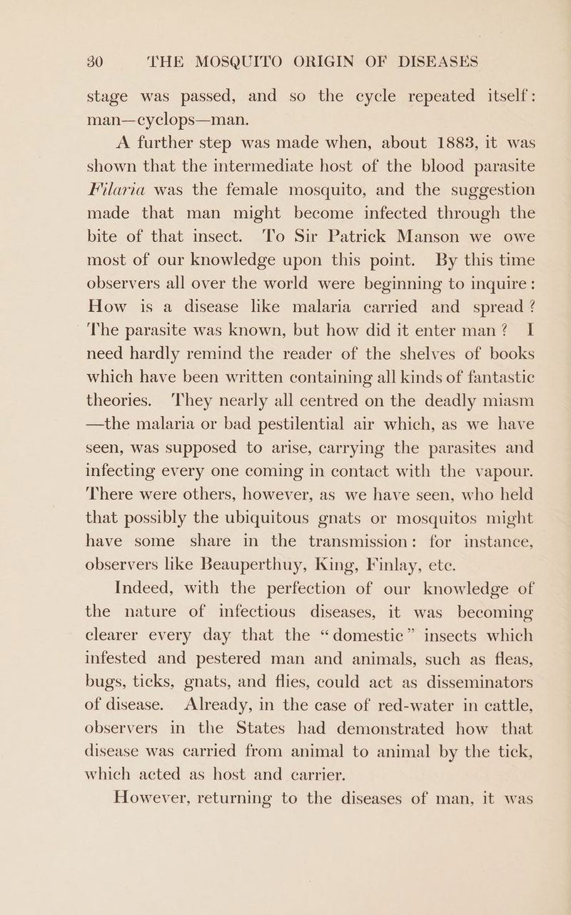 stage was passed, and so the cycle repeated itself: man—cyclops—man. A further step was made when, about 1883, it was shown that the intermediate host of the blood parasite Ilaria was the female mosquito, and the suggestion made that man might become infected through the bite of that insect. To Sir Patrick Manson we owe most of our knowledge upon this point. By this time observers all over the world were beginning to inquire: How is a disease like malaria carried and _ spread @ The parasite was known, but how did it enter man? I need hardly remind the reader of the shelves of books which have been written containing all kinds of fantastic theories. ‘They nearly all centred on the deadly miasm —the malaria or bad pestilential air which, as we have seen, was supposed to arise, carrying the parasites and infecting every one coming in contact with the vapour. There were others, however, as we have seen, who held that possibly the ubiquitous gnats or mosquitos might have some share in the transmission: for instance, observers like Beauperthuy, King, Finlay, ete. Indeed, with the perfection of our knowledge of the nature of infectious diseases, it was becoming > clearer every day that the “domestic” insects which infested and pestered man and animals, such as fleas, bugs, ticks, gnats, and flies, could act as disseminators of disease. Already, in the case of red-water in cattle, observers in the States had demonstrated how that disease was carried from animal to animal by the tick, which acted as host and carrier. However, returning to the diseases of man, it was