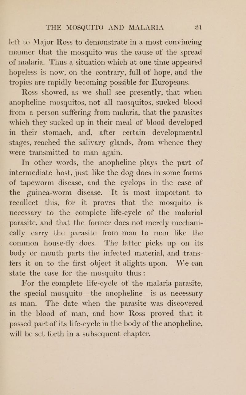 THE MOSQUITO AND MALARIA 3] left to Major Ross to demonstrate in a most convincing manner that the mosquito was the cause of the spread of malaria. Thus a situation which at one time appeared hopeless is now, on the contrary, full of hope, and the tropics are rapidly becoming possible for Europeans. Ross showed, as we shall see presently, that when anopheline mosquitos, not all mosquitos, sucked blood from a person suffering from malaria, that the parasites which they sucked up in their meal of blood developed in their stomach, and, after certain developmental stages, reached the salivary glands, from whence they were transmitted to man again. In other words, the anopheline plays the part of intermediate host, just like the dog does in some forms of tapeworm disease, and the cyclops in the case of the guinea-worm disease. It is most important to recollect this, for it proves that the mosquito is necessary to the complete life-cycle of the malarial parasite, and that the former does not merely mechani- cally carry the parasite from man to man like the common house-fly does. ‘The latter picks up on_ its body or mouth parts the infected material, and trans- fers it on to the first object it alights upon. We can state the case for the mosquito thus: For the complete life-cycle of the malaria parasite, the special mosquito—the anopheline—is as necessary as man. ‘The date when the parasite was discovered in the blood of man, and how Ross proved that it passed part of its life-cycle in the body of the anopheline, will be set forth in a subsequent chapter.