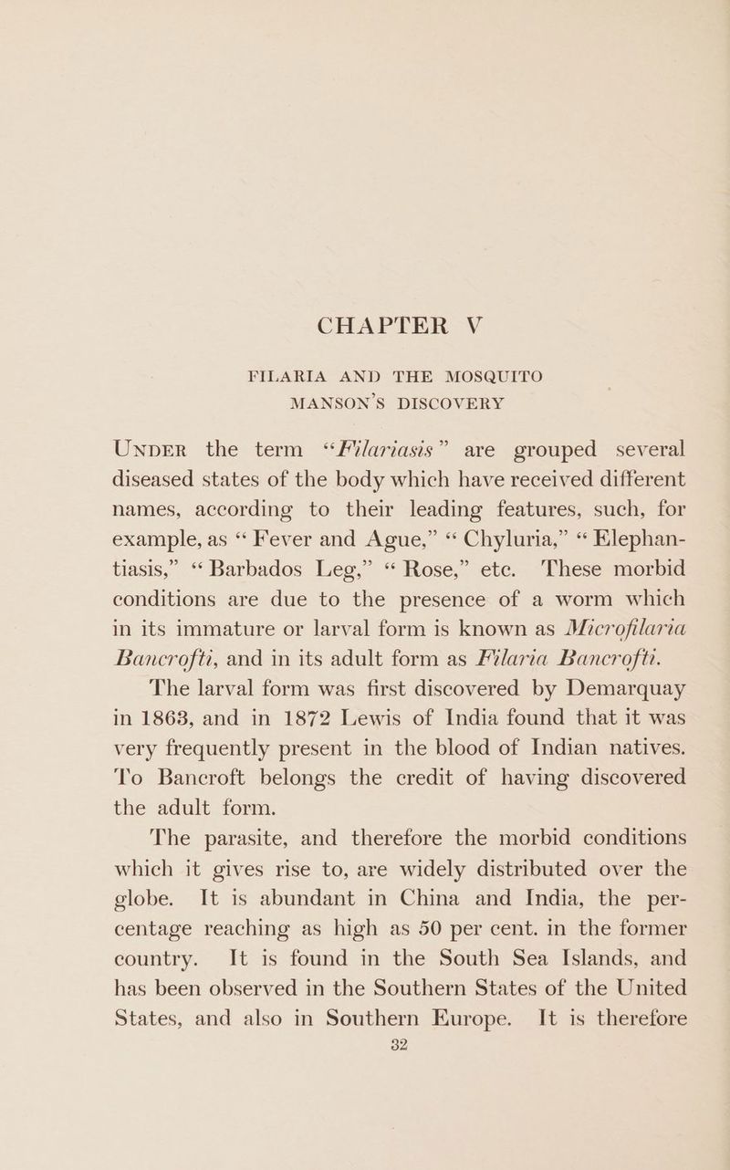 CHAPTER V FILARIA AND THE MOSQUITO MANSON’S DISCOVERY 2 Unper the term ‘“f/ariasis” are grouped several diseased states of the body which have received different names, according to their leading features, such, for example, as “ Fever and Ague,” “ Chyluria,” “ Elephan- tiasis,” ‘‘ Barbados Leg,” “ Rose,” ete. These morbid conditions are due to the presence of a worm which in its immature or larval form is known as Microfilaria Bancrofti, and in its adult form as Flaria Bancroft. The larval form was first discovered by Demarquay in 1868, and in 1872 Lewis of India found that it was very frequently present in the blood of Indian natives. To Bancroft belongs the credit of having discovered the adult form. The parasite, and therefore the morbid conditions which it gives rise to, are widely distributed over the globe. It is abundant in China and India, the per- centage reaching as high as 50 per cent. in the former country. It is found in the South Sea Islands, and has been observed in the Southern States of the United States, and also in Southern Europe. It is therefore