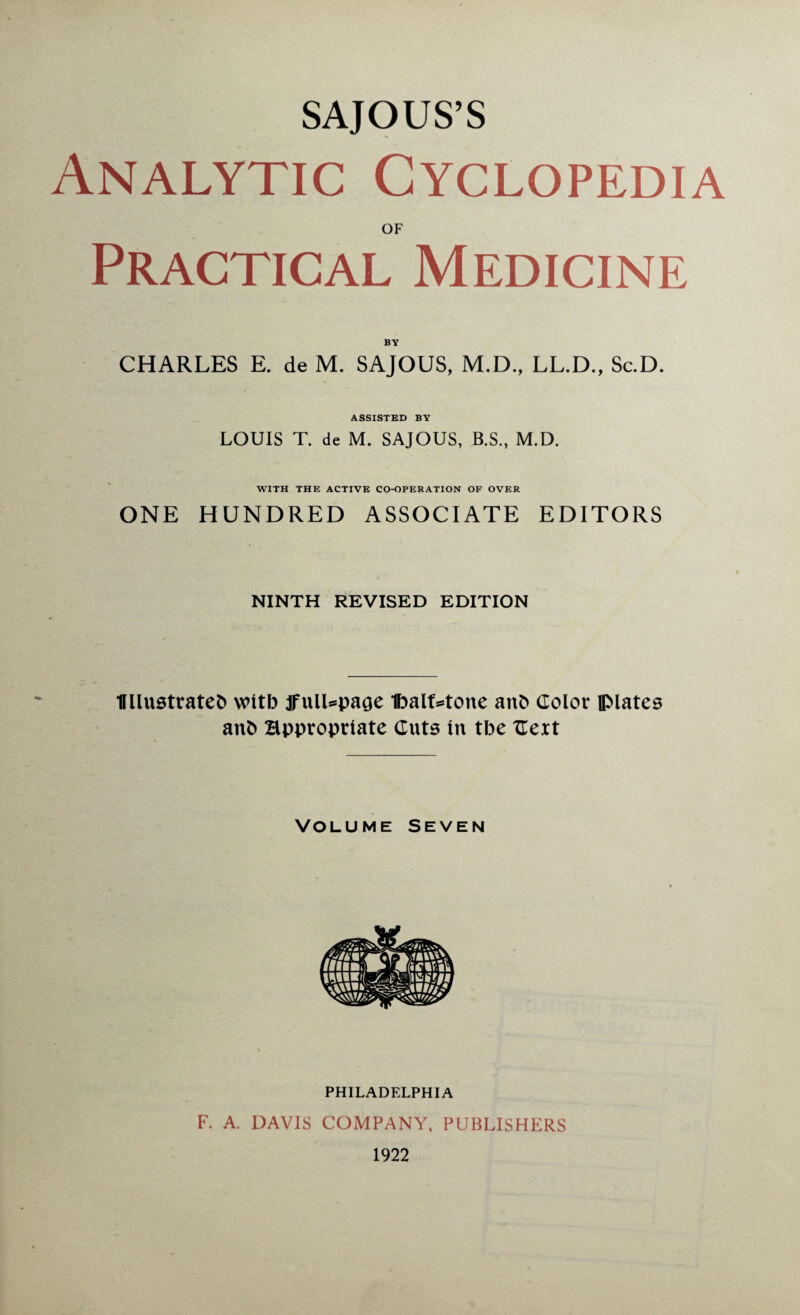 SAJOUS’S Analytic Cyclopedia OF Practical Medicine BY CHARLES E. de M. SAJOUS, M.D., LL.D., Sc.D. ASSISTED BY LOUIS T. de M. SAJOUS, B.S., M.D. WITH THE ACTIVE CO-OPERATION OF OVER ONE HUNDRED ASSOCIATE EDITORS NINTH REVISED EDITION Wlustrateb witb jfulUpage 1balf*tone anb Color DMates anb appropriate Cuts in tbe Cert Volume Seven PHILADELPHIA F. A. DAVIS COMPANY, PUBLISHERS 1922