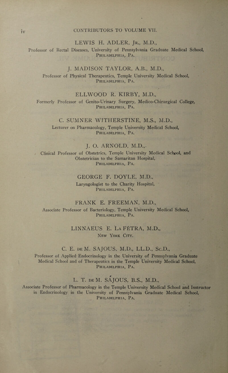 LEWIS H. ADLER, Jr., M.D., Professor of Rectal Diseases, University of Pennsylvania Graduate Medical School, Philadelphia, Pa. J. MADISON TAYLOR, A.B., M.D., Professor of Physical Therapeutics, Temple University Medical School, > Philadelphia, Pa. ELLWOOD R. KIRBY, M.D., Formerly Professor of Genito-Urinary Surgery, Medico-Chirurgical College, Philadelphia, Pa. C. SUMNER WITHERSTINE, M.S., M.D., Lecturer on Pharmacology, Temple University Medical School, Philadelphia, Pa. J. O. ARNOLD, M.D.,. Clinical Professor of Obstetrics, Temple University Medical School, and Obstetrician to the Samaritan Hospital, Philadelphia, Pa. GEORGE F. DOYLE, M.D., Laryngologist to the Charity Hospital, Philadelphia, Pa. FRANK E. FREEMAN, M.D., Associate Professor of Bacteriology, Temple University Medical School, Philadelphia, Pa. LINNAEUS E. La FfiTRA, M.D., New York City. C. E. de M. SAJOUS, M.D., LL.D., Sc.D., Professor of Applied Endocrinology in the University of Pennsylvania Graduate Medical School and of Therapeutics in the Temple University Medical School, Philadelphia, Pa. L. T. deM. SAJOUS, B.S., M.D., Associate Professor of Pharmacology in the Temple University Medical School and Instructor in Endocrinology in the University of Pennsylvania Graduate Medical School,