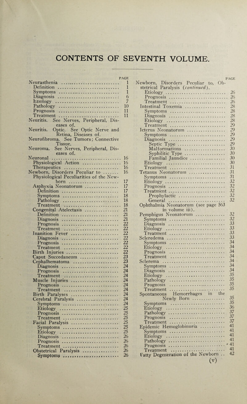 CONTENTS OF SEVENTH VOLUME. PAGE Neurasthenia . 1 Definition . 1 Symptoms . 1 Diagnosis .; 6 Etiology . 7 Pathology . 10 Prognosis . 11 Treatment . 11 Neuritis. See Nerves, Peripheral, Dis¬ eases of. Neuritis. Optic. See Optic Nerve and Retina, Diseases of. Neurofibroma. See Tumors; Connective Tissue. Neuroma. See Nerves, Peripheral, Dis¬ eases of. Neuronal .,. 16 Physiological Action . 16 Therapeutics ._.. 16 Newborn, Disorders Peculiar to . 16 Physiological Peculiarities of the New¬ born . 17 Asphyxia Neonatorum . 17 Definition . 17 Symptoms . 18 Pathology . 18 Treatment . 18 Congenital Atelectasis . 21 Definition . 21 Diagnosis . 21 Prognosis . 22 Treatment . 22 Inanition Fever . 22 Diagnosis . 22 Prognosis ... 22 Treatment . 22 Birth Injuries . 22 Caput Succedaneum . 23 Cephalhematoma . 23 Diagnosis . 24 Prognosis . 24 Treatment . 24 Muscle Injuries . 24 Prognosis . 24 Treatment . 24 Birth Paralyses . 24 Cerebral Paralysis . 24 Symptoms . 24 Etiology . 25 Prognosis . 25 Treatment . 25 Facial Paralysis . 25 Symptoms . 25 Etiology . 25 Diagnosis . 26 Prognosis . 26 Treatment . 26 Obstetrical Paralysis . 26 Symptoms 26 PAGE Newborn, Disorders Peculiar to, Ob¬ stetrical Paralysis (continued). Etiology . 26 Prognosis . 26 Treatment . 26 Intestinal Toxemia . 28 Symptoms . 28 Diagnosis . 28 Etiology . 28 Treatment . 29 Icterus Neonatorum . 29 Symptoms . 29 Diagnosis . 29 Septic Type . 29 Malformations . 30 Syphilitic Type . 30 Familial Jaundice . 30 Etiology . 30 Treatment . 31 Tetanus Neonatorum . 31 Symptoms . 31 Etiology . 32 Prognosis . 32 Treatment. 32 Prophylactic . 32 General . 32 Ophthalmia Neonatorum (see page 563 in volume iii). Pemphigus Neonatorum . 32 Symptoms . 32 Diagnosis . 33 Etiology . 33 Treatment . 33 Scleredema . 33 Symptoms . 34 Etiology . 34 Prognosis . 34 Treatment . 34 Sclerema . 34 Symptoms . 34 Diagnosis . 34 Etiology . 35 Pathology . 35 Prognosis . 35 Treatment . 35 Spontaneous Hemorrhages in the Newly Born . 35 Symptoms . 35 Etiology . 36 Pathology . 37 Prognosis . 37 Treatment ... 37 Epidemic Hemoglobinuria . 41 Symptoms . 41 Etiology . 41 Pathology . 41 Prognosis .* 41 Treatment .. 41 Fatty Degeneration of the Newborn .. 42