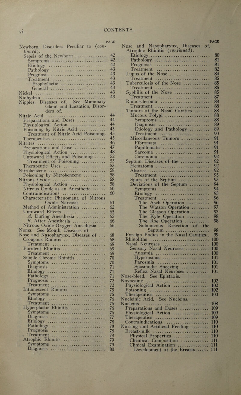 PAGE Newborn, Disorders Peculiar to (con¬ tinued). Sepsis of the Newborn . 42 Symptoms . 42 Etiology . 42 Pathology . 43 Prognosis . 43 Treatment . 43 Prophylactic . 43 General . 43 Nickel .. 43 Ninhydrin . 43 Nipples, Diseases of. See Mammary Gland and Lactation, Disor¬ ders of. Nitric Acid . 44 Preparations and Doses . 44 Physiological Action .. 44 Poisoning by Nitric Acid . 45 Treatment of Nitric Acid Poisoning. 45 Therapeutics . 45 Nitrites . 46 Preparations and Dose . 47 Physiological Action .. 48 Untoward Effects and Poisoning. 52 Treatment of Poisoning. 53 Therapeutic Uses . 53 Nitrobenzene . 58 Poisoning by Nitrobenzene . 58 Nitrous Oxide . 58 Physiological Action . 58 Nitrous Oxide as an Anesthetic. 60 Contraindications . 60 Characteristic Phenomena of Nitrous Oxide Narcosis . 61 Method of Administration . 62 Untoward Effects . 65 A. During Anesthesia .■.. 65 B. After Anesthesia . 66 Nitrous Oxide-Oxygen Anesthesia ... 66 Noma. Sea Mouth, Diseases of. Nose and Nasopharynx, Diseases of ... 68 Croupous Rhinitis . 68 Treatment . 69 Purulent Rhinitis . 69 Treatment . 69 Simple Chronic Rhinitis . 70 Symptoms . 70 Diagnosis . 71 Etiology . 71 Pathology. 71 Prognosis . 72 T reatment . 72 Intumescent Rhinitis . 75 Symptoms . 75 Etiology . 76 Treatment . 76 Hyperplastic Rhinitis . 76 Symptoms . 76 Diagnosis . 77 Etiology . 78 Pathology . 78 Prognosis . 78 , Treatment . 78 Atrophic Rhinitis . 79 Symptoms . 79 Diagnosis . 80 PAGE Nose and Nasopharynx, Diseases of, Atrophic Rhinitis {continued). Etiology . 80 Pathology. 81 Prognosis . 81 Treatment . 82 Lupus of the Nose . 84 Treatment . 85 Tuberculosis of the Nose . 85 Treatment . 85 Syphilis of the Nose . 85 Treatment . 87 Rhinoscleroma . 88 Treatment . 88 Tumors of the Nasal Cavities . 88 Mucous Polypi . 88 Symptoms . 88 Diagnosis . 89 Etiology and Pathology . 89 Treatment . 90 Miscellaneous Tumors . 91 Fibromata . 91 Papillomata . 91 Sarcoma . 91 Carcinoma . 92 Septum, Diseases of the . 92 Hematoma . 92 Abscess . 92 Treatment . 93 Spurs of the Septum . 93 Deviations of the Septum . 94 Symptoms . 94 Etiology . 95 Treatment . 96 The Asch Operation . 96 The Watson Operation . 97 The Gleason Operation . 97 The Kyle Operation . 98 The Roe Operation . 98 Submucous Resection of the Septum . 98 Foreign Bodies in the Nasal Cavities.. 99 Rhinoliths . 100 Nasal Neuroses . 100 Sensory Nasal Neuroses . 100 Anosmia . 100 Hyperosmia .. 101 Parosmia . 101 Spasmodic Sneezing . 101 Reflex Nasal Neuroses . 101 Nose-bleed. See Epistaxis. Novocaine . 102 Physiological Action . 102 Poisoning . 102 Therapeutics . 103 Nucleinic Acid. See Nucleins. Nucleins . 108 Preparations and Doses . 109 Physiological Action . 109 Therapeutics . 109 Contraindications . 110 Nursing and Artificial Feeding . 110 Breast-milk . 110 Physical Properties . 110 Chemical Composition . Ill Clinical Examination . Ill Development of the Breasts . Ill