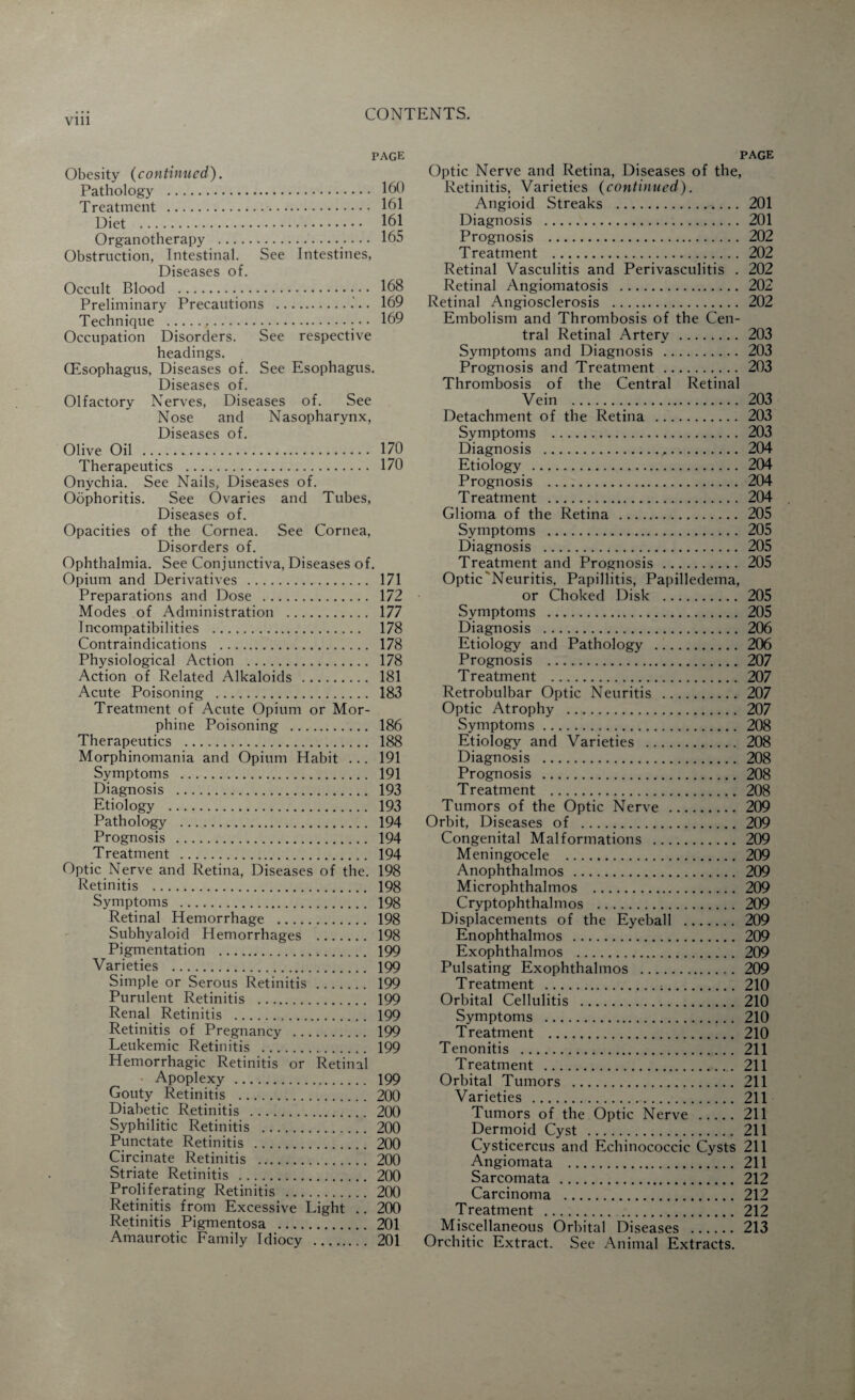 page Obesity (continued). Pathology . 160 Treatment . 161 Diet . 161 Organotherapy . 165 Obstruction, Intestinal. See Intestines, Diseases of. Occult Blood .• • • 168 Preliminary Precautions . 169 Technique .- • • 169 Occupation Disorders. See respective headings. (Esophagus, Diseases of. See Esophagus. Diseases of. Olfactory Nerves, Diseases of. See Nose and Nasopharynx, Diseases of. Olive Oil . 170 Therapeutics . 170 Onychia. See Nails, Diseases of. Oophoritis. See Ovaries and Tubes, Diseases of. Opacities of the Cornea. See Cornea, Disorders of. Ophthalmia. See Conjunctiva, Diseases of. Opium and Derivatives . 171 Preparations and Dose . 172 Modes of Administration . 177 Incompatibilities . 178 Contraindications . 178 Physiological Action . 178 Action of Related Alkaloids . 181 Acute Poisoning . 183 Treatment of Acute Opium or Mor¬ phine Poisoning . 186 Therapeutics . 188 Morphinomania and Opium Habit ... 191 Symptoms . 191 Diagnosis . 193 Etiology . 193 Pathology . 194 Prognosis . 194 Treatment . 194 Optic Nerve and Retina, Diseases of the. 198 Retinitis . 198 Symptoms . 198 Retinal Hemorrhage . 198 Subhyaloid Hemorrhages . 198 Pigmentation . 199 Varieties . 199 Simple or Serous Retinitis . 199 Purulent Retinitis . 199 Renal Retinitis . 199 Retinitis of Pregnancy . 199 Leukemic Retinitis . 199 Hemorrhagic Retinitis or Retinal Apoplexy . 199 Gouty Retinitis . 200 Diabetic Retinitis . 200 Syphilitic Retinitis . 200 Punctate Retinitis . 200 Circinate Retinitis . 200 Striate Retinitis . 200 Proliferating Retinitis . 200 Retinitis from Excessive Light .. 200 Retinitis Pigmentosa . 201 Amaurotic Family Tdiocy . 201 PAGE Optic Nerve and Retina, Diseases of the, Retinitis, Varieties (continued). Angioid Streaks . 201 Diagnosis . 201 Prognosis . 202 Treatment . 202 Retinal Vasculitis and Perivasculitis . 202 Retinal Angiomatosis . 202 Retinal Angiosclerosis . 202 Embolism and Thrombosis of the Cen¬ tral Retinal Artery . 203 Symptoms and Diagnosis . 203 Prognosis and Treatment. 203 Thrombosis of the Central Retinal Vein . 203 Detachment of the Retina . 203 Symptoms . 203 Diagnosis .,,. 204 Etiology . 204 Prognosis . 204 Treatment . 204 Glioma of the Retina . 205 Symptoms . 205 Diagnosis . 205 Treatment and Prognosis. 205 Optic Neuritis, Papillitis, Papilledema, or Choked Disk . 205 Symptoms . 205 Diagnosis . 206 Etiology and Pathology . 206 Prognosis . 207 Treatment . 207 Retrobulbar Optic Neuritis . 207 Optic Atrophy . 207 Symptoms. 208 Etiology and Varieties . 208 Diagnosis . 208 Prognosis . 208 Treatment . 208 Tumors of the Optic Nerve . 209 Orbit, Diseases of . 209 Congenital Malformations . 209 Meningocele . 209 Anophthalmos . 209 Microphthalmos . 209 Cryptophthalmos . 209 Displacements of the Eyeball . 209 Enophthalmos . 209 Exophthalmos . 209 Pulsating Exophthalmos . 209 Treatment . 210 Orbital Cellulitis . 210 Symptoms . 210 Treatment . 210 Tenonitis . 211 Treatment . 211 Orbital Tumors . 211 Varieties . 211 Tumors of the Optic Nerve . 211 Dermoid Cyst . 211 Cysticercus and Echinococcic Cysts 211 Angiomata . 211 Sarcomata . 212 Carcinoma . 212 Treatment . 212 Miscellaneous Orbital Diseases . 213 Orchitic Extract. See Animal Extracts.