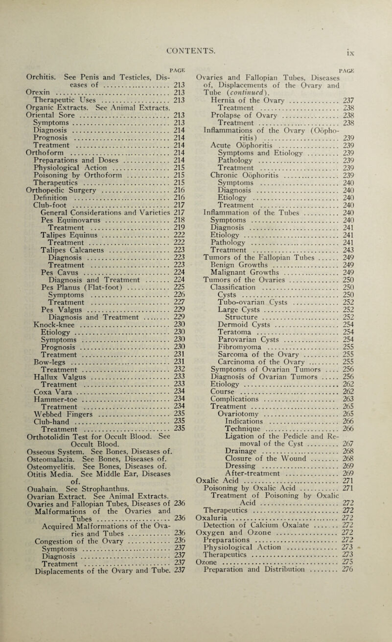 IX p Orchitis. See Penis and Testicles, Dis¬ eases of . Orexin . Therapeutic Uses . Organic Extracts. See Animal Extracts. Oriental Sore .. Symptoms. Diagnosis . Prognosis . Treatment . Orthoform .. Preparations and Doses . Physiological Action . Poisoning by Orthoform . Therapeutics . Orthopedic Surgery . Definition . Club-foot . General Considerations and Varieties Pes Equinovarus . Treatment .... Talipes Equinus . Treatment . Talipes Calcaneus . Diagnosis . Treatment . Pes Cavus . Diagnosis and Treatment . Pes Planus (Flat-foot) . Symptoms . Treatment . Pes Valgus . Diagnosis and Treatment . Knock-knee . Etiology . Symptoms . Prognosis . Treatment . Bow-legs . Treatment . Hallux Valgus . Treatment . Coxa Vara . Hammer-toe . Treatment . Webbed Fingers . Club-hand . Treatment . Orthotolidin Test for Occult Blood. See Occult Blood. Osseous System. See Bones, Diseases of. Osteomalacia. See Bones, Diseases of. Osteomyelitis. See Bones, Diseases of. Otitis Media. See Middle Ear, Diseases of. Ouabain. See Strophanthus. Ovarian Extract. See Animal Extracts. Ovaries and Fallopian Tubes, Diseases of Malformations of the Ovaries and Tubes . Acquired Malformations of the Ova¬ ries and Tubes . Congestion of the Ovary . Symptoms .. Diagnosis . Treatment . Displacements of the Ovary and Tube. page Ovaries and Fallopian Tubes, Diseases of, Displacements of the Ovary and Tube (continued). Hernia of the Ovary . 237 Treatment . 238 Prolapse of Ovary . 238 Treatment . 238 Inflammations of the Ovary (Oopho¬ ritis) . 239 Acute Oophoritis . 239 Symptoms and Etiology . 239 Pathology . 239 Treatment .. 239 Chronic Oophoritis . 239 Symptoms . 240 Diagnosis . 240 Etiology . 240 Treatment . 240 Inflammation of the Tubes . 240 Symptoms . 240 Diagnosis . 241 Etiology . 241 Pathology . 241 Treatment . 243 Tumors of the F'allopian Tubes. 249 Benign Growths . 249 Malignant Growths . 249 Tumors of the Ovaries . 250 Classification . 250 Cysts . 250 Tubo-ovarian Cysts . 252 Large Cysts . 252 Structure . 252 Dermoid Cysts . 254 Teratoma . 254 Parovarian Cysts . 254 Fibromyoma . 255 Sarcoma of the Ovary . 255 Carcinoma of the Ovary . 255 Symptoms of Ovarian Tumors .... 256 Diagnosis of Ovarian Tumors . 256 Etiology . 262 Course . 262 Complications . 263 Treatment . 265 Ovariotomy . 265 Indications . 266 Technique . 266 Ligation of the Pedicle and Re¬ moval of the Cyst. 267 Drainage . 268 Closure of the Wound . 268 Dressing . 269 After-treatment . 269 Oxalic Acid . 271 Poisoning by Oxalic Acid . 271 Treatment of Poisoning by Oxalic Acid . 272 Therapeutics . 272 Oxaluria . 272 Detection of Calcium Oxalate .272 Oxygen and Ozone . 272 Preparations . 272 Physiological Action . 273 Therapeutics . 273 Ozone . 275 Preparation and Distribution . 276 age 213 213 213 213 213 214 214 214 214 214 215 215 215 216 216 217 217 218 219 222 222 223 223 223 224 224 225 226 227 229 229 230 230 230 230 231 231 232 233 233 234 234 234 235 235 235 236 236 236 236 237 237 237 237