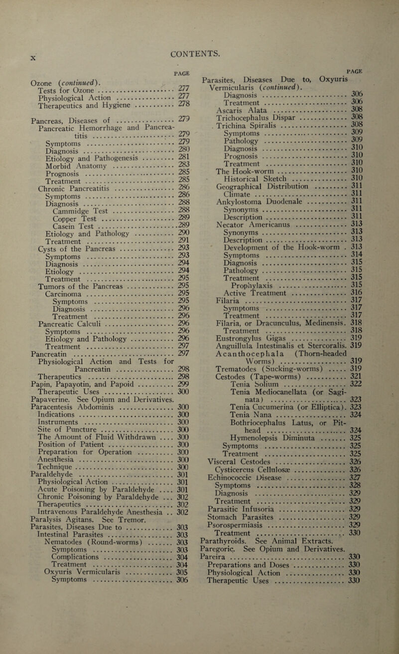 Ozone (continued). Tests for Ozone. Physiological Action Therapeutics and Hygiene page 277 , 277 278 Pancreas, Diseases of . 279 Pancreatic Hemorrhage and Pancrea¬ titis . 279 Symptoms . 279 Diagnosis .. Etiology and Pathogenesis . 281 Morbid Anatomy . 283 Prognosis . 285 Treatment . 285 Chronic Pancreatitis . 286 Symptoms . 286 Diagnosis . 288 Cammidge Test . 288 Copper Test . 289 Casein Test .289 Etiology and Pathology . 290 Treatment . 291 Cysts of the Pancreas .. • 293 Symptoms . 293 Diagnosis . 294 Etiology . 294 Treatment . 295 Tumors of the Pancreas .295 Carcinoma . 295 Symptoms . 295 Diagnosis . 296 Treatment . 296 Pancreatic Calculi . 296 Symptoms . 296 Etiology and Pathology. 296 Treatment . 297 Pancreatin . 297 Physiological Action and Tests for Pancreatin . 298 Therapeutics . 298 Papin, Papayotin, and Papoid. 299 Therapeutic Uses . 300 Papaverine. See Opium and Derivatives. Paracentesis Abdominis .300 Indications . 300 Instruments . 300 Site of Puncture . 300 The Amount of Fluid Withdrawn .... 300 Position of Patient . 300 Preparation for Operation . 300 Anesthesia . 300 Technique. 300 Paraldehyde . 301 Physiological Action. 301 Acute Poisoning by Paraldehyde .... 301 Chronic Poisoning by Paraldehyde ... 302 Therapeutics . 302 Intravenous Paraldehyde Anesthesia .. 302 Paralysis Agitans. See Tremor. Parasites, Diseases Due to . 303 Intestinal Parasites . 303 Nematodes (Round-worms) . 303 Symptoms . 303 Complications . 304 Treatment . 304 Oxyuris Vermicularis . 305 Symptoms . 306 PAGE Parasites, Diseases Due to, Oxyuris Vermicularis (continued). Diagnosis . 306 T reatment . 306 Ascaris Alata . 308 Trichocephalus Dispar . 308 . Trichina Spiralis . 308 Symptoms . 309 Pathology . 309 Diagnosis . 310 Prognosis .310 Treatment . 310 The Hook-worm. 310 Historical Sketch . 310 Geographical Distribution .311 Climate . 311 Ankylostoma Duodenale . 311 Synonyms. 311 Description. 311 Necator Americanus . 313 Synonyms. 313 Description. 313 Development of the Hook-worm . 313 Symptoms . 314 Diagnosis . 315 Pathology. 315 Treatment . 315 Prophylaxis . 315 Active Treatment . 316 Filaria . 317 Symptoms . 317 Treatment . 317 Filaria, or Dracunculus, Medinensis. 318 Treatment . 318 Eustrongylus Gigas . 319 Anguillula Intestinalis et Stercoralis. 319 Acanthocephala (Thorn-headed Worms) . 319 Trematodes (Sucking-worms) .319 Cestodes (Tape-worms) . 321 Tenia Solium . 322 Tenia Mediocanellata (or Sagi- nata) . 323 Tenia Cucumerina (or Elliptica). 323 Tenia Nana . 324 Bothriocephalus Latus, or Pit- head .. 324 Hymenolepsis Diminuta .325 Symptoms . 325 Treatment . 325 Visceral Cestodes . 326 Cysticercus Cellulosse. 326 Echinococcic Disease . 327 Symptoms . 328 Diagnosis . 329 T reatment . 329 Parasitic Infusoria . 329 Stomach Parasites . 329 Psorospermiasis . 329 Treatment . 330 Parathyroids. See Animal Extracts. Paregoric. See Opium and Derivatives. Pareira . 330 Preparations and Doses . 330 Physiological Action . 330 Therapeutic Uses . 330