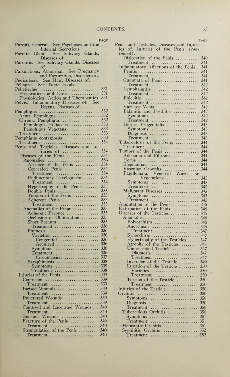 PAGE Paresis, General. See Psychoses and the Internal Secretions. Parotid Gland. See Salivary Glands, Diseases of. Parotitis. See Salivary Glands, Diseases of. Parturitions, Abnormal. See Pregnancy and Parturition, Disorders of. Pediculosis. See Hair, Diseases of. Pellagra. See Toxic Foods. Pelletierine . 331 Preparations and Doses . 331 Physiological Action and Therapeutics. 331 Pelvis. Inflammatory Diseases of. See Uterus, Diseases of. Pemphigus . 332 Acute Pemphigus . 332 Chronic Pemphigus . 332 Pemphigus Foliaceus . 333 Pemphigus Vegetans . 333 Treatment . 333 Pemphigus contagiosus . 333 Treatment . 334 Penis and Testicles, Diseases and In¬ juries of . 334 Diseases of the Penis . 334 Anomalies . 334 Absence of the Penis . 334 Concealed Penis . 334 Treatment . 334 Rudimentary Development . 334 Treatment . 334 Hypertrophy of the Penis .335 Double Penis . 335 Torsion of the Penis . 335 Adherent Penis . 335 Treatment . 335 Anomalies of the Prepuce. 335 Adherent Prepuce . 335 Occlusion or Obliteration . 335 Short Frenum. 335 Treatment . 336 Phimosis . 336 Varieties . 336 Congenital . 336 Acquired . 336 Symptoms .*.336 Treatment . 336 Circumcision . 337 Paraphimosis . 338 Symptoms . 338 Treatment . 338 Injuries of the Penis. 339 Contusion . 339 Treatment . 339 Incised Wounds . 339 Treatment . 339 Punctured Wounds . 339 Treatment . 339 Contused and Lacerated Wounds .. 340 Treatment . 340 Gunshot Wounds . 340 Fracture of the Penis . 340 Treatment .. 340 Strangulation of the Penis . 340 Treatment . 340 page Penis and Testicles, Diseases and Injur¬ ies of, Injuries of the Penis (con¬ tinued). Dislocation of the Penis . 340 Treatment . 341 Inflammatory Affections of the Penis . 341 Penitis . 341 Treatment . 341 Gummata of Penis . 341 Treatment . 342 Lymphangitis . 342 Treatment . 342 Phlebitis . 342 T reatment . 342 Varicose Veins . 342 Balanitis and Posthitis . 342 Symptoms .*.342 Treatment . 342 Herpes Progenitalis . 343 Symptoms . 343 Diagnosis . 343 Treatment . 343 Tuberculosis of the Penis . 344 Treatment . 344 Tumors of the Penis . 344 Adenoma and Fibroma . 344 Horns . 344 Elephantiasis . 344 Vascular Growths . 344 Papillomata, Venereal Warts, or Vegetations . 345 Symptoms . 345 Treatment . 345 Malignant Diseases . 3^5 Symptoms . 345 Treatment . 345 Amputation of the Penis . 345 Extirpation of the Penis . 346 Diseases of the Testicles . 346 Anomalies . 346 Polyorchism . 346 Anorchism . 346 Treatment . 347 Synorchism . 347 Hypertrophy of the Testicles. 347 Atrophy of the Testicles . 347 Undescended Testicle . 347 Diagnosis . 347 Treatment . 347 Inversion of the Testicle. 349 Luxation of the Testicle. 350 Varieties . 350 Treatment . 350 Torsion of the Testicle . 350 Treatment . 350 Injuries of the Testicle . 350 Orchitis . 350 Symptoms . 350 Diagnosis . 350 Treatment . 350 Tuberculous Orchitis . 350 Symptoms . 351 Treatment . 351 Metastatic Orchitis . 351 Syphilitic Orchitis . 352 Treatment . 352