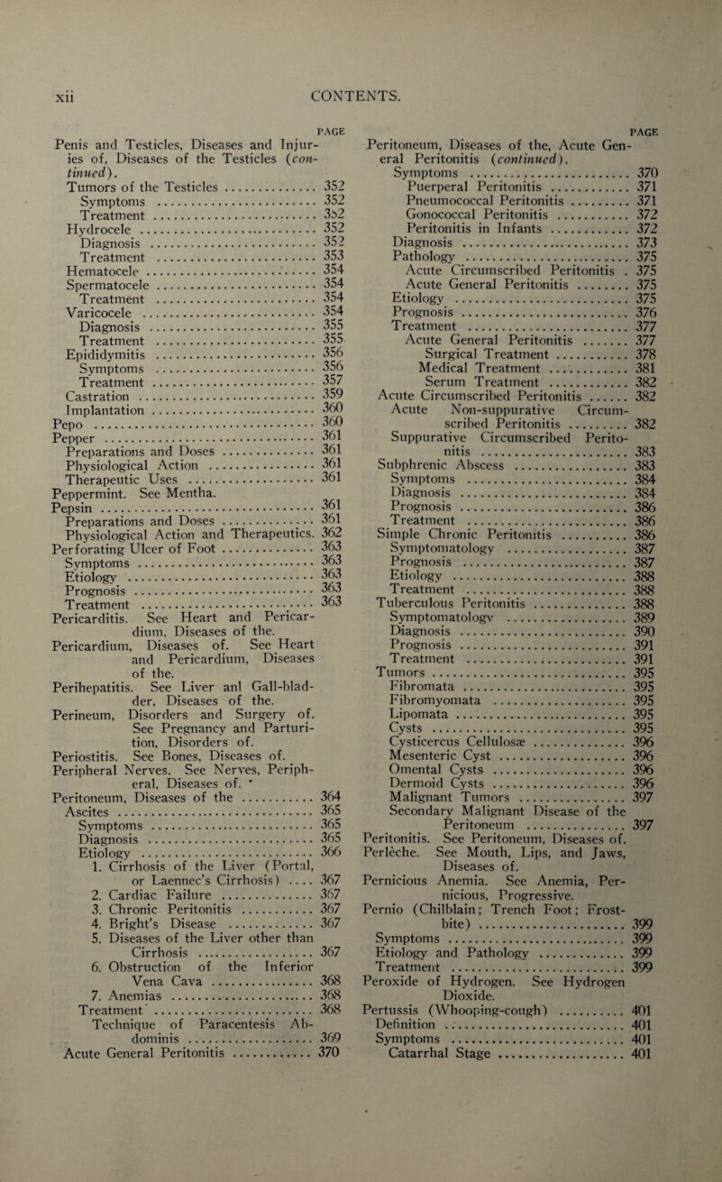 PAGE Penis and Testicles, Diseases and Injur¬ ies of, Diseases of the Testicles (con¬ tinued). Tumors of the Testicles. 352 Symptoms . 352 Treatment . 3b2 Hydrocele . 352 Diagnosis . 352 Treatment . 353 Hematocele .•'.354 Spermatocele. 354 Treatment . 354 Varicocele . 354 Diagnosis . 355 Treatment . 355 Epididymitis . 356 Symptoms . 356 Treatment . 357 Castration . 359 Implantation. 360 Pepo . 360 Pepper . 361 Preparations and Doses . 361 Physiological Action . 361 Therapeutic Uses . 361 Peppermint. See Mentha. Pepsin . 361 Preparations and Doses .• • • 361 Physiological Action and Therapeutics. 362 Perforating Ulcer of Foot. Symptoms . Etiology . Prognosis . Treatment . Pericarditis. See Heart and Pericar¬ dium, Diseases of the. Pericardium, Diseases of. See Heart and Pericardium, Diseases of the. Perihepatitis. See Liver anl Gall-blad¬ der, Diseases of the. Perineum, Disorders and Surgery of. See Pregnancy and Parturi¬ tion, Disorders of. Periostitis. See Bones, Diseases of. Peripheral Nerves. See Nerves, Periph¬ eral, Diseases of. * Peritoneum, Diseases of the . Ascites . Symptoms .. Diagnosis . Etiology ._. 1. Cirrhosis of the Liver (Portal, or Laennec’s Cirrhosis) .... 367 2. Cardiac Failure . 367 3. Chronic Peritonitis . 367 4. Bright’s Disease . 367 5. Diseases of the Liver other than Cirrhosis . 367 6. Obstruction of the Inferior Vena Cava . 368 7. Anemias . 368 Treatment . 368 Technique of Paracentesis Ab¬ dominis . 369 Acute General Peritonitis . 370 363 363 363 363 364 365 365 365 366 PAGE Peritoneum, Diseases of the, Acute Gen¬ eral Peritonitis (continued). Symptoms . 370 Puerperal Peritonitis . 371 Pneumococcal Peritonitis.371 Gonococcal Peritonitis . 372 Peritonitis in Infants . 372 Diagnosis . 373 Pathology . 375 Acute Circumscribed Peritonitis . 375 Acute General Peritonitis . 375 Etiology . 375 Prognosis .*. 376 Treatment . 377 Acute General Peritonitis . 377 Surgical Treatment. 378 Medical Treatment . 381 Serum Treatment . 382 Acute Circumscribed Peritonitis .382 Acute Non-suppurative Circum¬ scribed Peritonitis .382 Suppurative Circumscribed Perito¬ nitis . 383 Subphrenic Abscess . 383 Symptoms . 384 Diagnosis . 384 Prognosis . 386 Treatment . 386 Simple Chronic Peritonitis . 386 Symptomatology . 387 Prognosis . 387 Etiology . 388 Treatment . 388 Tuberculous Peritonitis . 388 Symptomatology . 389 Diagnosis . 390 Prognosis . 391 Treatment . 391 Tumors. 395 Fibromata . 395 Fibromyomata . 395 Lipomata . 395 Cysts . 395 Cysticercus Cellulosae . 396 Mesenteric Cyst . 396 Omental Cysts . 396 Dermoid Cysts . 396 Malignant Tumors . 397 Secondary Malignant Disease of the Peritoneum . 397 Peritonitis. See Peritoneum, Diseases of. Perleche. See Mouth, Lips, and Jaws, Diseases of. Pernicious Anemia. See Anemia, Per¬ nicious, Progressive. Pernio (Chilblain; Trench Foot; Frost¬ bite) . 399 Symptoms . 399 Etiology and Pathology . 399 Treatment . 399 Peroxide of Hydrogen. See Hydrogen Dioxide. Pertussis (Whooping-cough) . 401 Definition ... 401 Symptoms . 401 Catarrhal Stage.401