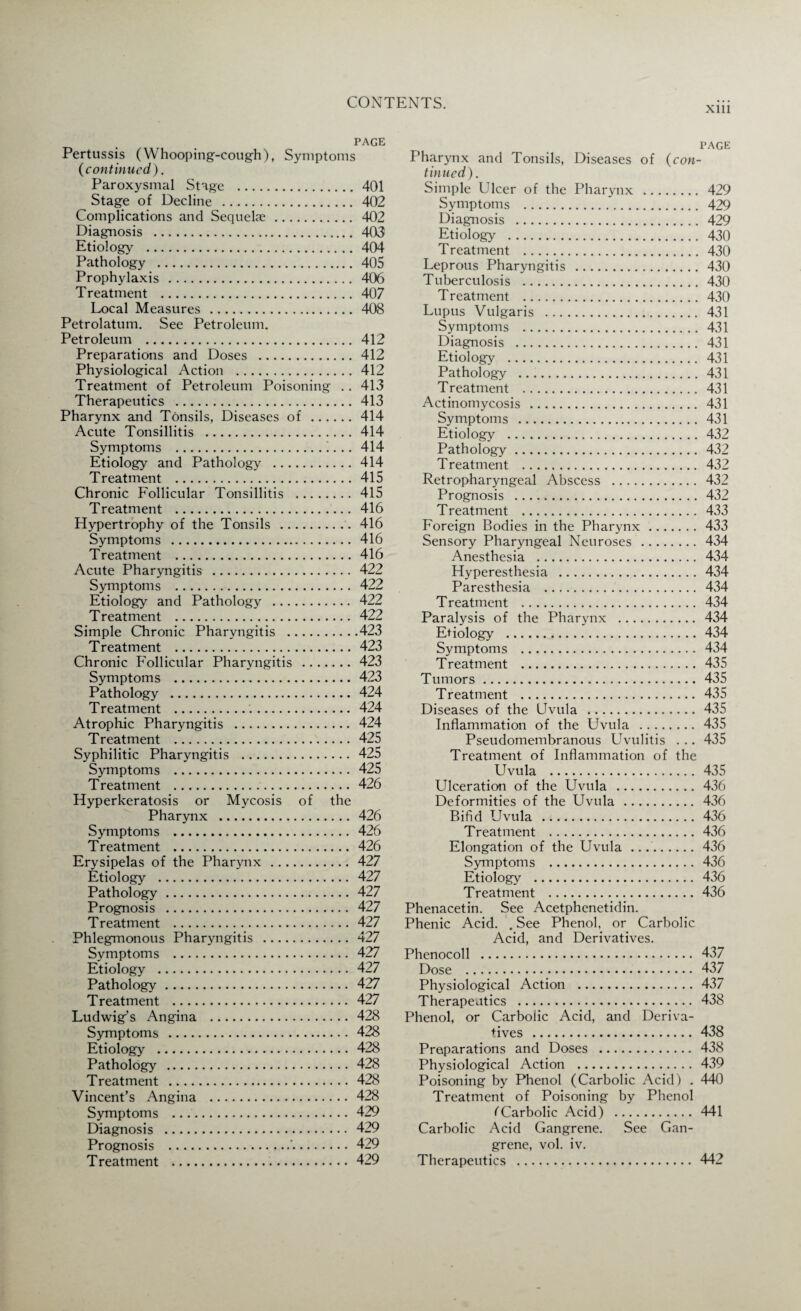 xm PAGE Pertussis (Whooping-cough), Symptoms (continued). Paroxysmal Stage . 401 Stage of Decline . 402 Complications and Sequelae. 402 Diagnosis . 403 Etiology .404 Pathology . 405 Prophylaxis . 406 T reatment . 407 Local Measures . 408 Petrolatum. See Petroleum. Petroleum . 412 Preparations and Doses .412 Physiological Action .412 Treatment of Petroleum Poisoning . . 413 Therapeutics .413 Pharynx and Tonsils, Diseases of .414 Acute Tonsillitis .414 Symptoms .. 414 Etiology and Pathology .414 Treatment .415 Chronic Follicular Tonsillitis . 415 Treatment . 416 Hypertrophy of the Tonsils . 416 Symptoms . 416 Treatment .416 Acute Pharyngitis . 422 Symptoms . 422 Etiology and Pathology . 422 Treatment . 422 Simple Chronic Pharyngitis .423 Treatment .423 Chronic Follicular Pharyngitis .423 Symptoms .423 Pathology . 424 Treatment .'.. 424 Atrophic Pharyngitis . 424 Treatment . 425 Syphilitic Pharyngitis .425 Symptoms .425 Treatment ...426 Hyperkeratosis or Mycosis of the Pharynx .426 Symptoms . 426 Treatment .426 Erysipelas of the Pharynx . 427 Etiology . 427 Pathology.427 Prognosis . 427 Treatment .427 Phlegmonous Pharyngitis .427 Symptoms . 427 Etiology .427 Pathology. 427 Treatment . 427 Ludwig’s Angina .428 Symptoms . 428 Etiology . 428 Pathology . 428 Treatment . 428 Vincent’s Angina . 428 Symptoms ..429 Diagnosis . 429 Prognosis .'..429 Treatment . 429 page Pharynx and Tonsils, Diseases of (con¬ tinued) . Simple Ulcer of the Pharynx . 429 Symptoms . 429 Diagnosis . 429 Etiology . 430 Treatment .430 Leprous Pharyngitis . 430 Tuberculosis . 430 Treatment .430 Lupus Vulgaris . 431 Symptoms . 431 Diagnosis . 431 Etiology . 431 Pathology . 431 Treatment . 431 Actinomycosis . 431 Symptoms . 431 Etiology .432 Pathology.432 Treatment . 432 Retropharyngeal Abscess . 432 Prognosis . 432 Treatment . 433 Foreign Bodies in the Pharynx.433 Sensory Pharyngeal Neuroses . 434 Anesthesia . 434 Hyperesthesia .434 Paresthesia . 434 Treatment . 434 Paralysis of the Pharynx . 434 Etiology .434 Symptoms . 434 Treatment . 435 Tumors.435 Treatment . 435 Diseases of the Uvula .435 Inflammation of the Uvula . 435 Pseudomembranous Uvulitis . .. 435 Treatment of Inflammation of the Uvula .435 Ulceration of the Uvula .436 Deformities of the Uvula . 436 Bifid Uvula .436 T reatment .436 Elongation of the Uvula ..436 Symptoms .436 Etiology . 436 Treatment .436 Phenacetin. See Acetphenetidin. Phenic Acid. . See Phenol, or Carbolic Acid, and Derivatives. Phenocoll . 437 Dose . 437 Physiological Action .437 Therapeutics . 438 Phenol, or Carbolic Acid, and Deriva¬ tives . 438 Preparations and Doses . 438 Physiological Action . 439 Poisoning by Phenol (Carbolic Acid) . 440 Treatment of Poisoning by Phenol (Carbolic Acid) .441 Carbolic Acid Gangrene. See Gan¬ grene, vol. iv. Therapeutics . 442