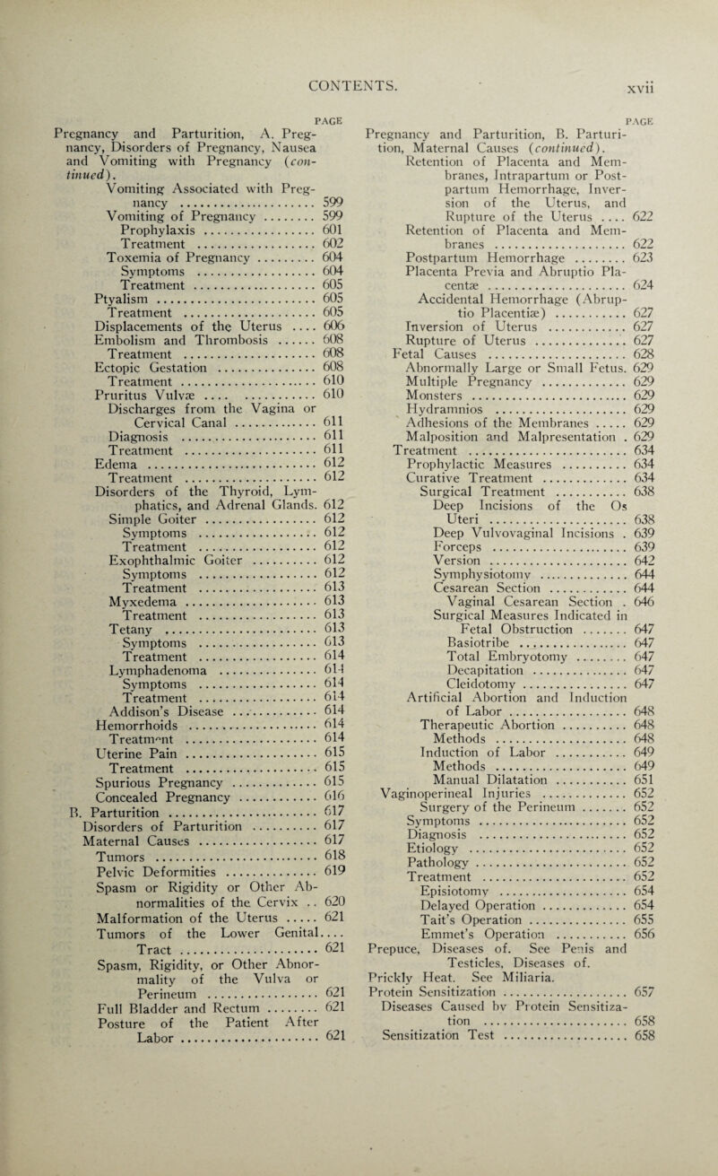 XVII PAGE Pregnancy and Parturition, A. Preg¬ nancy, Disorders of Pregnancy, Nausea and Vomiting with Pregnancy (con¬ tinued). Vomiting Associated with Preg¬ nancy . 599 Vomiting of Pregnancy . 599 Prophylaxis . 601 Treatment . 602 Toxemia of Pregnancy. 604 Symptoms .604 Treatment . 605 Ptyalism .605 Treatment .605 Displacements of the Uterus .... 606 Embolism and Thrombosis . 608 Treatment . 608 Ectopic Gestation . 608 Treatment . 610 Pruritus Vulvse .610 Discharges from the Vagina or Cervical Canal . 611 Diagnosis . 611 Treatment . 611 Edema . 612 Treatment . 612 Disorders of the Thyroid, Lym¬ phatics, and Adrenal Glands. 612 Simple Goiter . 612 Symptoms . 612 Treatment . 612 Exophthalmic Goiter . 612 Symptoms . 612 Treatment . 613 Myxedema . 613 Treatment . 613 Tetany . 613 Symptoms . 613 Treatment . 614 Lymphadenoma . 61-1 Symptoms . 614 Treatment . 614 Addison’s Disease .... 614 Hemorrhoids . 614 Treatment . 614 Uterine Pain . 615 Treatment ... 615 Spurious Pregnancy . 615 Concealed Pregnancy . 616 B. Parturition . 617 Disorders of Parturition .617 Maternal Causes . 617 Tumors . 618 Pelvic Deformities . 619 Spasm or Rigidity or Other Ab¬ normalities of the Cervix .. 620 Malformation of the Uterus . 621 Tumors of the Lower Genital.... Tract .621 Spasm, Rigidity, or Other Abnor¬ mality of the Vulva or Perineum . 621 Full Bladder and Rectum . 621 Posture of the Patient After Labor.621 page Pregnancy and Parturition, B. Parturi¬ tion, Maternal Causes (continued). Retention of Placenta and Mem¬ branes, Intrapartum or Post¬ partum Hemorrhage, Inver¬ sion of the Uterus, and Rupture of the Uterus .... 622 Retention of Placenta and Mem¬ branes . 622 Postpartum Hemorrhage . 623 Placenta Previa and Abruptio Pla¬ centae . 624 Accidental Hemorrhage (Abrup¬ tio Placentiae) . 627 Inversion of Uterus . 627 Rupture of Uterus .627 Fetal Causes . 628 Abnormally Large or Small Fetus. 629 Multiple Pregnancy . 629 Monsters . 629 Hydramnios . 629 Adhesions of the Membranes. 629 Malposition and Malpresentation . 629 Treatment .634 Prophylactic Measures . 634 Curative Treatment . 634 Surgical Treatment . 638 Deep Incisions of the Os Uteri . 638 Deep Vulvovaginal Incisions . 639 Forceps . 639 Version .642 Symphysiotomy . 644 Cesarean Section .644 Vaginal Cesarean Section . 646 Surgical Measures Indicated in Fetal Obstruction . 647 Basiotribe . 647 Total Embryotomy . 647 Decapitation . 647 Cleidotomy.647 Artificial Abortion and Induction of Labor. 648 Therapeutic Abortion . 648 Methods . 648 Induction of Labor . 649 Methods . 649 Manual Dilatation . 651 Vaginoperineal Injuries . 652 Surgery of the Perineum. 652 Symptoms . 652 Diagnosis . 652 Etiology . 652 Pathology. 652 Treatment . 652 Episiotomy . 654 Delayed Operation. 654 Tait’s Operation. 655 Emmet’s Operation . 656 Prepuce, Diseases of. See Penis and Testicles, Diseases of. Prickly Heat. See Miliaria. Protein Sensitization . 657 Diseases Caused bv Protein Sensitiza¬ tion . 658 Sensitization Test . 658