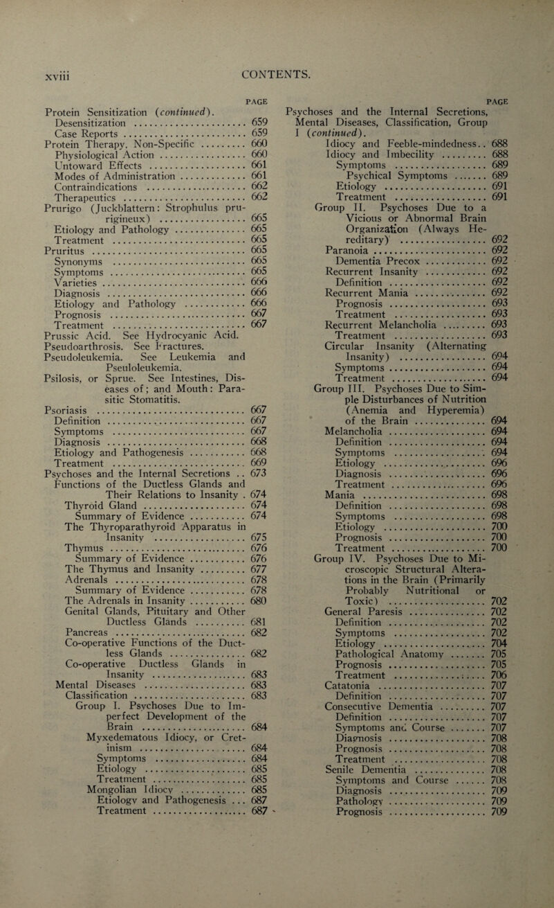 page Protein Sensitization (continued). Desensitization .659 Case Reports. 659 Protein Therapy. Non-Specific . 660 Physiological Action. 660 Untoward Effects . 661 Modes of Administration. 661 Contraindications . 662 Therapeutics . 662 Prurigo (Juckblattern: Strophulus pru- rigineux) . 665 Etiology and Pathology . 665 Treatment . 665 Pruritus . 665 Synonyms . 665 Symptoms . 665 Varieties.666 Diagnosis . 666 Etiology and Pathology .666 Prognosis . 667 Treatment . 667 Prussic Acid. See Hydrocyanic Acid. Pseudoarthrosis. See Fractures. Pseudoleukemia. See Leukemia and Pseuloleukemia. Psilosis, or Sprue. See Intestines, Dis¬ eases of ; and Mouth : Para¬ sitic Stomatitis. Psoriasis . 667 Definition . 667 Symptoms . 667 Diagnosis . 668 Etiology and Pathogenesis . 668 Treatment . 669 Psychoses and the Internal Secretions .. 673 Functions of the Ductless Glands and Their Relations to Insanity . 674 Thyroid Gland . 674 Summary of Evidence . 674 The Thyroparathyroid Apparatus in Insanity . 675 Thymus . 676 Summary of Evidence . 676 The Thymus and Insanity . 677 Adrenals . 678 Summary of Evidence. 678 The Adrenals in Insanity. 680 Genital Glands, Pituitary and Other Ductless Glands . 681 Pancreas . 682 Co-operative Functions of the Duct¬ less Glands . 682 Co-operative Ductless Glands in Insanity . 683 Mental Diseases . 683 Classification . 683 Group I. Psychoses Due to Im¬ perfect Development of the Brain . 684 Myxedematous Idiocy, or Cret¬ inism . 684 Symptoms . 684 Etiology . 685 Treatment . 685 Mongolian Idiocv . 685 Etiologv and Pathogenesis ... 687 Treatment . 687 ' page Psychoses and the Internal Secretions, Mental Diseases, Classification, Group I (continued). Idiocy and Feeble-mindedness.. 688 Idiocy and Imbecility . 688 Symptoms . 689 Psychical Symptoms . 689 Etiology . 691 Treatment .691 Group II. Psychoses Due to a Vicious or Abnormal Brain Organization (Always He¬ reditary)' . 692 Paranoia. 692 Dementia Precox . 692 Recurrent Insanity . 692 Definition . 692 Recurrent Mania . 692 Prognosis . 693 Treatment .693 Recurrent Melancholia . 693 Treatment .693 Circular Insanity (Alternating Insanity) . 694 Symptoms. 694 Treatment . 694 Group III. Psychoses Due to Sim¬ ple Disturbances of Nutrition (Anemia and Hyperemia) of the Brain . 694 Melancholia . 694 Definition . 694 Symptoms .'. 694 Etiology . 696 Diagnosis . 696 Treatment . 696 Mania . 698 Definition . 698 Symptoms . 698 Etiology . 700 Prognosis . 700 Treatment . 700 Group IV. Psychoses Due to Mi¬ croscopic Structural Altera¬ tions in the Brain (Primarily Probably Nutritional or Toxic) .. 702 General Paresis . 702 Definition . 702 Symptoms . 702 Etiology . 704 Pathological Anatomy . 705 Prognosis . 705 Treatment ..:.... 706 Catatonia . 707 Definition . 707 Consecutive Dementia . 707 Definition . 707 Symptoms and Course . 707 Diagnosis . 708 Prognosis . 708 Treatment . 708 Senile Dementia . 708 Symptoms and Course . 708 Diagnosis . 709 Pathology. 709 Prognosis . 709