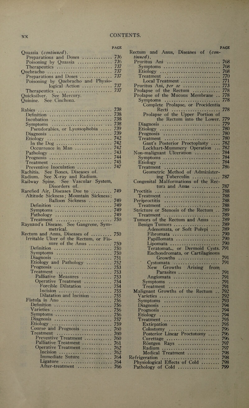 page Quassia (continued). Preparations and Doses . 736 Poisoning by Quassia . 736 Therapeutics . 737 Quebracho . 737 Preparations and Doses. 737 Poisoning by Quebracho and Physio¬ logical Action . 737 Therapeutics . 737 Quicksilver. See Mercury. Quinine. See Cinchona. Rabies . 738 Definition . 738 Incubation . 738 Symptoms . 738 Pseudorabies, or Lyossophobia . 739 Diagnosis . 739 Etiology . 742 In the Dog. 742 Occurrence in Man .. 742 Pathology. 743 Prognosis . 744 Treatment . 745 Preventive Inoculation . 747 Rachitis. See Bones, Diseases of. Radium. See X-ray and Radium. Railway Spine. See Vascular System, Disorders of. Rarefied Air, Diseases Due to . 749 Altitude Sickness ; Mountain Sickness ; Balloon Sickness .. 749 Definition . 749 Symptoms . 749 Pathology . 749 Treatment . 750 Raynaud’s Disease. See Gangrene, Sym¬ metrical. Rectum and Anus, Diseases of . 750 Irritable Ulcer of the Rectum, or Fis- sure of the Anus . 750 Definition . 750 Symptoms . 750 Diagnosis . 751 Etiology and Pathology . 752 Prognosis .,. 753 Treatment . 753 Palliative Measures . 753 Operative Treatment . 754 Forcible Dilatation . 754 Incision . 755 Dilatation and Incision. 755 Fistula in Ano . 756 Definition . 756 Varieties. 756 Symptoms . 756 Diagnosis . 757 Etiology . 759 Course and Prognosis ... 760 Treatment . 760 Preventive Treatment.. 760 Palliative Treatment. 761 Operative Treatment. 762 Incision . 762 Immediate Suture . 764 Ligature . 764 After-treatment . 766 page Rectum and Anus, Diseases of (con¬ tinued). Pruritus Ani . 768 Symptoms . 768 Etiology . 768 Treatment . 770 Local Treatment. 771 Pruritus Ani, per se . 773 Prolapse of the Rectum . 778 Prolapse of the Mucous Membrane .. 778 Symptoms . 778 Complete Prolapse, or Procidentia Recti . 778 Prolapse of the Upper Portion of the Rectum into the Lower. 779 Diagnosis .. 779 Etiology . 780 Prognosis . 780 Treatment . 780 Gant’s Posterior Proctoplasty .... 782 Lockhart-Mummery Operation ... 782 Non-malignant Ulceration . 784 Symptoms . 784 Etiology . 784 Treatment . 786 Geometric Method of Administer¬ ing Tuberculin . 787 Congenital Malformations of the Rec¬ tum and Anus . 787 Proctitis . 788 Treatment . 788 Periproctitis . 788 Treatment .:. 788 Stricture or Stenosis of the Rectum .. 789 Treatment . 789 Tumors of the Rectum and Anus .... 789 Benign Tumors. 789 Adenomata, or Soft Polvpi .... 789 Fibromata . 790 Papillomata . 790 Lipomata . 790 Teratomata, or Dermoid Cysts. 791 Enchondromata, or Cartilaginous Growths . 791 Cystomata . 791 New Growths Arising from Parasites. 791 Angiomata . 791 Symptoms . 791 Treatment . 791 Malignant Growths of the Rectum .. 792 Varieties . 792 Symptoms . 793 Diagnosis . 794 Prognosis . 794 Etiology . 794 Treatment . 795 Extirpation . 795 Colostomy . 796 Posterior Linear Proctotomy. 796 Curettage . 796 Rontgen Rays . 797 Radium . 797 Medical Treatment . 798 Refrigeration . 798 Physiological Effects of Cold . 798 Pathology of Cold . 799