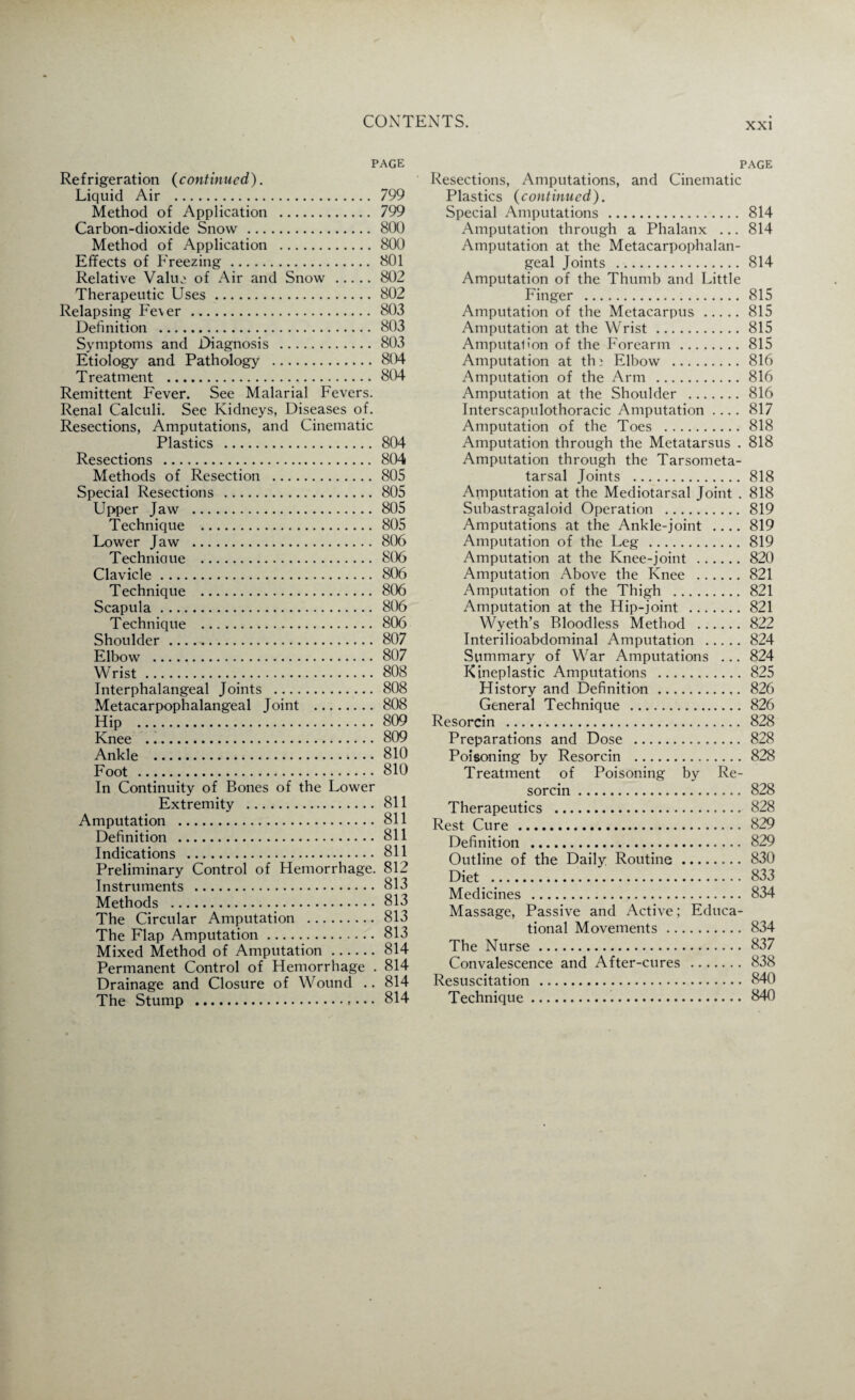 PAGE Refrigeration (continued). Liquid Air ... 799 Method of Application . 799 Carbon-dioxide Snow . 800 Method of Application .800 Effects of Freezing. 801 Relative Value of Air and Snow .802 Therapeutic Uses.802 Relapsing Fe\er . 803 Definition . 803 Symptoms and Diagnosis .803 Etiology and Pathology .804 Treatment .804 Remittent Fever. See Malarial Fevers. Renal Calculi. See Kidneys, Diseases of. Resections, Amputations, and Cinematic Plastics . 804- Resections . 804 Methods of Resection .805 Special Resections . 805 Upper Jaw . 805 Technique . 805 Lower Jaw . 806 Techniaue . 8(06 Clavicle. 806 Technique . 806 Scapula. 806 Technique . 806 Shoulder. 807 Elbow . 807 Wrist.. 808 Jnterphalangeal Joints . 808 Metacarpophalangeal Joint . 808 Hip .809 Knee .809 Ankle . 810 Foot . 810 In Continuity of Bones of the Lower Extremity . 811 Amputation . 811 Definition .811 Indications . 811 Preliminary Control of Hemorrhage. 812 Instruments .813 Methods .813 The Circular Amputation . 813 The Flap Amputation. 813 Mixed Method of Amputation.814 Permanent Control of Hemorrhage . 814 Drainage and Closure of Wound .. 814 The Stump ..... 814 page Resections, Amputations, and Cinematic Plastics (continued). Special Amputations . 814 Amputation through a Phalanx ... 814 Amputation at the Metacarpophalan¬ geal Joints .814 Amputation of the Thumb and Little Finger . 815 Amputation of the Metacarpus.815 Amputation at the Wrist.815 Amputal'on of the Forearm.815 Amputation at thi Elbow . 816 Amputation of the Arm .816 Amputation at the Shoulder . 816 Interscapulothoracic Amputation .... 817 Amputation of the Toes .818 Amputation through the Metatarsus . 818 Amputation through the Tarsometa¬ tarsal Joints .818 Amputation at the Mediotarsal Joint . 818 Subastragaloid Operation . 819 Amputations at the Ankle-joint .... 819 Amputation of the Leg .819 Amputation at the Knee-joint .820 Amputation Above the Knee .821 Amputation of the Thigh . 821 Amputation at the Hip-joint .821 Wyeth’s Bloodless Method .822 Interilioabdominal Amputation .824 Summary of War Amputations ... 824 Kineplastic Amputations . 825 History and Definition. 826 General Technique . 826 Resorcin . 828 Preparations and Dose . 828 Poisoning by Resorcin .828 Treatment of Poisoning by Re¬ sorcin . 828 Therapeutics . 828 Rest Cure . 829 Definition . 829 Outline of the Daily Routine. 830 Diet . 833 Medicines . 834 Massage, Passive and Active; Educa¬ tional Movements. 834 The Nurse. 837 Convalescence and After-cures . 838 Resuscitation . 840 Technique. 840