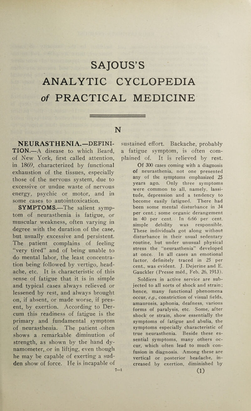 SAJOUS’S ANALYTIC CYCLOPEDIA of PRACTICAL MEDICINE N NEURASTHENIA.—DEFINI- TION.—A disease to which Beard, of New York, first called attention, in 1869, characterized by functional exhaustion of the tissues, especially those of the nervous system, due to excessive or undue waste of nervous energy, psychic or motor, and in some cases to autointoxication. SYMPTOMS.—The salient symp¬ tom of neurasthenia is fatigue, or muscular weakness, often varying in degree with the duration of the case, but usually excessive and persistent. The patient complains of feeling “very tired” and of being unable to do mental labor, the least concentra¬ tion being' followed by vertigo, head¬ ache, etc. It is characteristic of this sense of fatigue that it is in simple and typical cases always relieved or lessened by rest, and always brought on, if absent, or made worse, if pres¬ ent, by exertion. According to Der- cum this readiness of fatigue is the primary and fundamental symptom of neurasthenia. The patient -often shows a remarkable diminution of strength, as shown by the hand dy¬ namometer,.or in lifting, even though he may be capable of exerting a sud¬ den show of force. He is incapable of sustained effort. Backache, probably a fatigue symptom, is often com¬ plained of. It is relieved by rest. Of 300 cases coming with a diagnosis of neurasthenia, not one presented any of the symptoms emphasized 25 years ago. Only three symptoms were common to all, namely, lassi¬ tude, depression and a tendency to become easily fatigued. There had been some mental disturbance in 34 per cent.; some organic derangement in 40 per cent. In 6.66 per cent, simple debility was responsible. These individuals got along without disturbance in their usual sedentary routine, but under unusual physical stress the “neurasthenia” developed at once. In all cases an emotional factor, definitely traced in 25 per cent., was evident. J. Dejerine and E. Gauckler (Presse med., Feb. 26, 1913). Soldiers in active service are sub¬ jected to all sorts of shock and strain; hence, many functional phenomena occur, e.g., constriction of visual fields, amaurosis, aphonia, deafness, various forms of paralysis, etc. Some, after shock or strain, show essentially the symptoms of fatigue and abulia, the symptoms especially characteristic of true neurasthenia. Beside these es¬ sential symptoms, many others oc¬ cur, which often lead to much con¬ fusion in diagnosis. Among these are vertical or posterior headache, in¬ creased by exertion, diminished by